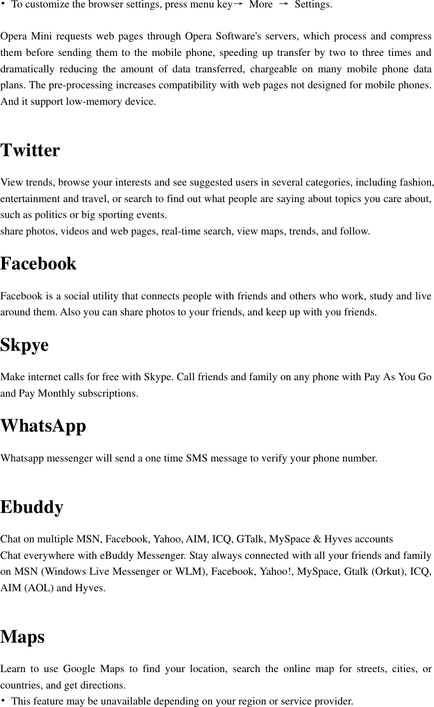  •  To customize the browser settings, press menu key→  More  →  Settings.  Opera Mini requests web pages through Opera Software&apos;s servers, which process and compress them before sending them to the mobile phone, speeding up transfer by two to three times and dramatically  reducing  the  amount  of  data  transferred,  chargeable  on  many  mobile  phone  data plans. The pre-processing increases compatibility with web pages not designed for mobile phones. And it support low-memory device.  Twitter View trends, browse your interests and see suggested users in several categories, including fashion, entertainment and travel, or search to find out what people are saying about topics you care about, such as politics or big sporting events. share photos, videos and web pages, real-time search, view maps, trends, and follow. Facebook Facebook is a social utility that connects people with friends and others who work, study and live around them. Also you can share photos to your friends, and keep up with you friends. Skpye Make internet calls for free with Skype. Call friends and family on any phone with Pay As You Go and Pay Monthly subscriptions. WhatsApp   Whatsapp messenger will send a one time SMS message to verify your phone number.  Ebuddy Chat on multiple MSN, Facebook, Yahoo, AIM, ICQ, GTalk, MySpace &amp; Hyves accounts Chat everywhere with eBuddy Messenger. Stay always connected with all your friends and family on MSN (Windows Live Messenger or WLM), Facebook, Yahoo!, MySpace, Gtalk (Orkut), ICQ, AIM (AOL) and Hyves.  Maps Learn  to  use  Google  Maps  to  find  your  location,  search  the  online  map  for  streets,  cities,  or countries, and get directions. •  This feature may be unavailable depending on your region or service provider. 