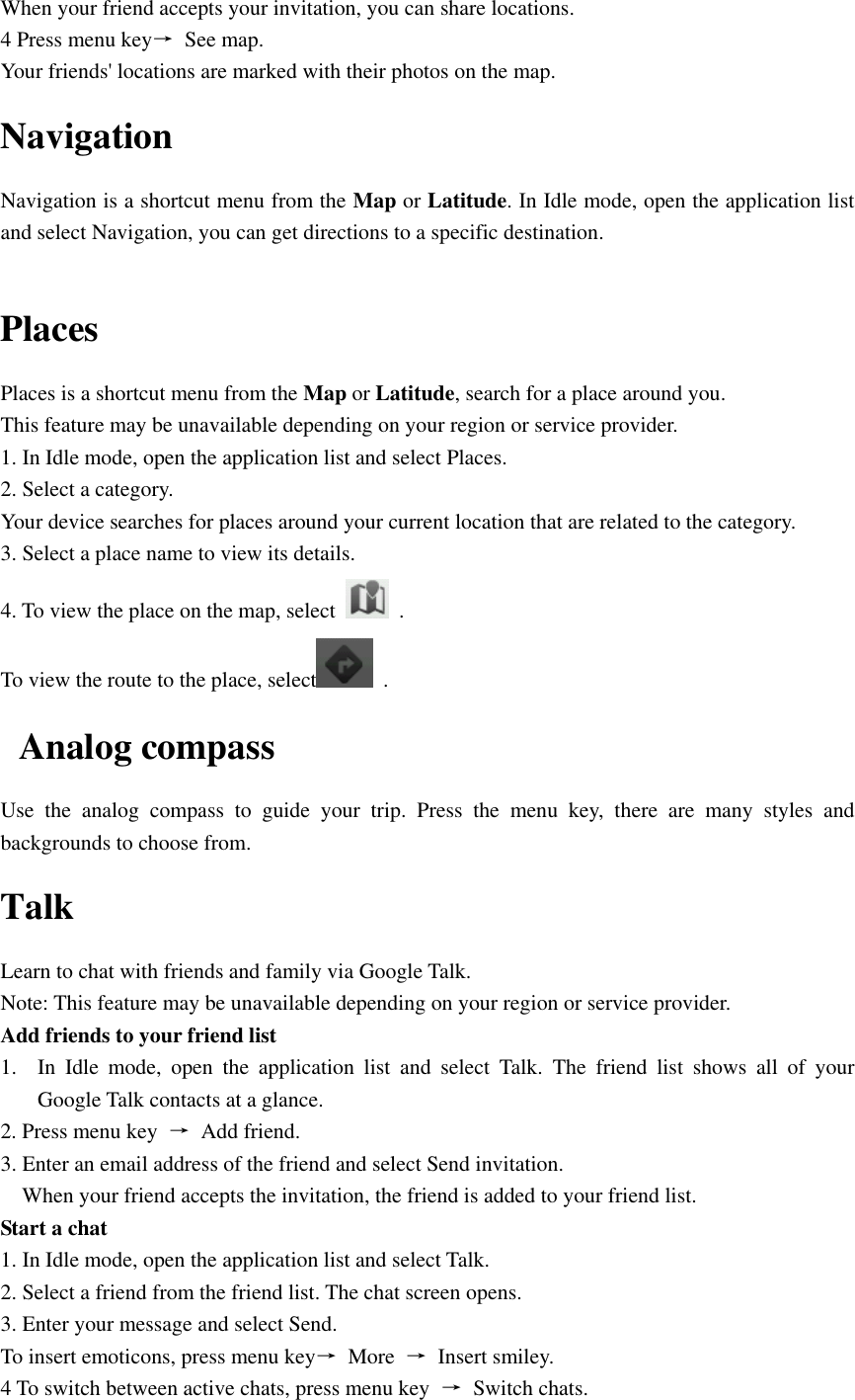  When your friend accepts your invitation, you can share locations. 4 Press menu key→  See map. Your friends&apos; locations are marked with their photos on the map. Navigation Navigation is a shortcut menu from the Map or Latitude. In Idle mode, open the application list and select Navigation, you can get directions to a specific destination.  Places Places is a shortcut menu from the Map or Latitude, search for a place around you. This feature may be unavailable depending on your region or service provider. 1. In Idle mode, open the application list and select Places. 2. Select a category. Your device searches for places around your current location that are related to the category. 3. Select a place name to view its details. 4. To view the place on the map, select    . To view the route to the place, select   . Analog compass Use  the  analog  compass  to  guide  your  trip.  Press  the  menu  key,  there  are  many  styles  and backgrounds to choose from. Talk Learn to chat with friends and family via Google Talk. Note: This feature may be unavailable depending on your region or service provider. Add friends to your friend list 1. In  Idle  mode,  open  the  application  list  and  select  Talk.  The  friend  list  shows  all  of  your Google Talk contacts at a glance. 2. Press menu key  →  Add friend. 3. Enter an email address of the friend and select Send invitation. When your friend accepts the invitation, the friend is added to your friend list. Start a chat 1. In Idle mode, open the application list and select Talk. 2. Select a friend from the friend list. The chat screen opens. 3. Enter your message and select Send. To insert emoticons, press menu key→  More  →  Insert smiley. 4 To switch between active chats, press menu key  →  Switch chats. 