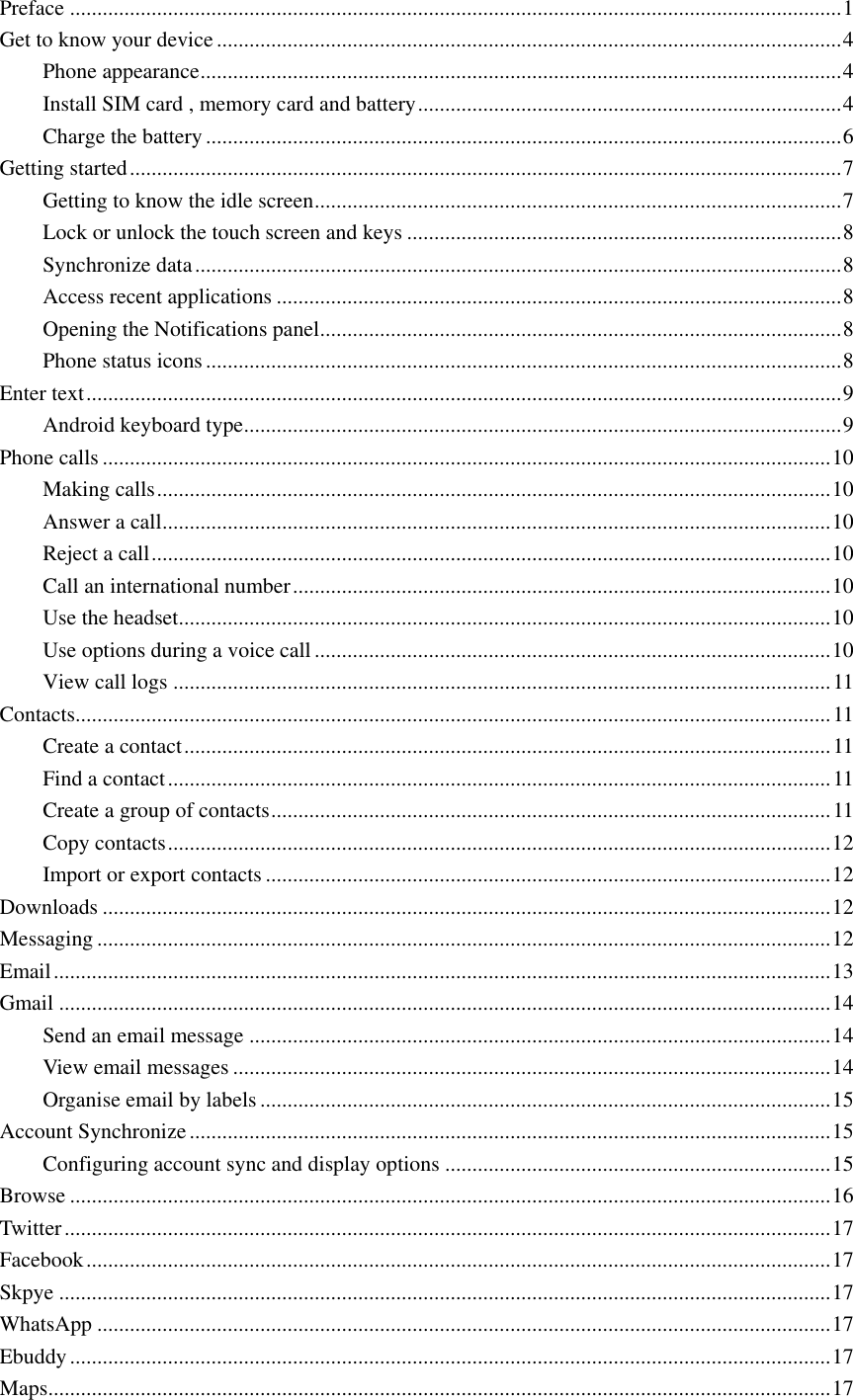  Preface .............................................................................................................................................. 1 Get to know your device ................................................................................................................... 4 Phone appearance ...................................................................................................................... 4 Install SIM card , memory card and battery .............................................................................. 4 Charge the battery ..................................................................................................................... 6 Getting started ................................................................................................................................... 7 Getting to know the idle screen ................................................................................................. 7 Lock or unlock the touch screen and keys ................................................................................ 8 Synchronize data ....................................................................................................................... 8 Access recent applications ........................................................................................................ 8 Opening the Notifications panel ................................................................................................ 8 Phone status icons ..................................................................................................................... 8 Enter text ........................................................................................................................................... 9 Android keyboard type .............................................................................................................. 9 Phone calls ...................................................................................................................................... 10 Making calls ............................................................................................................................ 10 Answer a call ........................................................................................................................... 10 Reject a call ............................................................................................................................. 10 Call an international number ................................................................................................... 10 Use the headset........................................................................................................................ 10 Use options during a voice call ............................................................................................... 10 View call logs ......................................................................................................................... 11 Contacts........................................................................................................................................... 11 Create a contact ....................................................................................................................... 11 Find a contact .......................................................................................................................... 11 Create a group of contacts ....................................................................................................... 11 Copy contacts .......................................................................................................................... 12 Import or export contacts ........................................................................................................ 12 Downloads ...................................................................................................................................... 12 Messaging ....................................................................................................................................... 12 Email ............................................................................................................................................... 13 Gmail .............................................................................................................................................. 14 Send an email message ........................................................................................................... 14 View email messages .............................................................................................................. 14 Organise email by labels ......................................................................................................... 15 Account Synchronize ...................................................................................................................... 15 Configuring account sync and display options ....................................................................... 15 Browse ............................................................................................................................................ 16 Twitter ............................................................................................................................................. 17 Facebook ......................................................................................................................................... 17 Skpye .............................................................................................................................................. 17 WhatsApp ....................................................................................................................................... 17 Ebuddy ............................................................................................................................................ 17 Maps ................................................................................................................................................ 17 