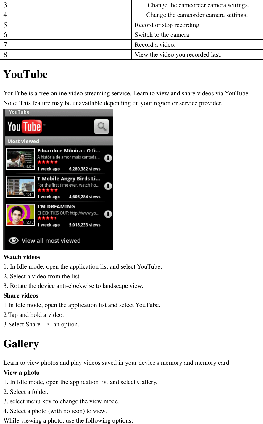  3 Change the camcorder camera settings. 4 Change the camcorder camera settings. 5 Record or stop recording 6 Switch to the camera 7 Record a video. 8 View the video you recorded last. YouTube YouTube is a free online video streaming service. Learn to view and share videos via YouTube. Note: This feature may be unavailable depending on your region or service provider.  Watch videos 1. In Idle mode, open the application list and select YouTube. 2. Select a video from the list. 3. Rotate the device anti-clockwise to landscape view. Share videos 1 In Idle mode, open the application list and select YouTube. 2 Tap and hold a video. 3 Select Share  →  an option. Gallery Learn to view photos and play videos saved in your device&apos;s memory and memory card. View a photo 1. In Idle mode, open the application list and select Gallery. 2. Select a folder. 3. select menu key to change the view mode. 4. Select a photo (with no icon) to view. While viewing a photo, use the following options: 