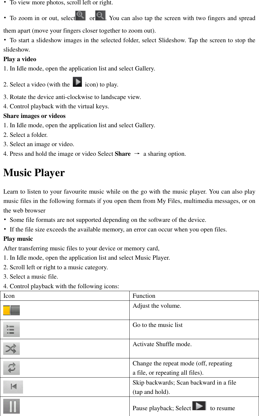  •  To view more photos, scroll left or right. •  To zoom in or out, select   or . You can also tap the screen with two fingers and spread them apart (move your fingers closer together to zoom out). •  To start a slideshow images in the selected folder, select Slideshow. Tap the screen to stop the slideshow. Play a video 1. In Idle mode, open the application list and select Gallery. 2. Select a video (with the    icon) to play. 3. Rotate the device anti-clockwise to landscape view. 4. Control playback with the virtual keys. Share images or videos 1. In Idle mode, open the application list and select Gallery. 2. Select a folder. 3. Select an image or video. 4. Press and hold the image or video Select Share  →  a sharing option. Music Player Learn to listen to your favourite music while on the go with the music player. You can also play music files in the following formats if you open them from My Files, multimedia messages, or on the web browser •  Some file formats are not supported depending on the software of the device. •  If the file size exceeds the available memory, an error can occur when you open files. Play music After transferring music files to your device or memory card, 1. In Idle mode, open the application list and select Music Player. 2. Scroll left or right to a music category. 3. Select a music file. 4. Control playback with the following icons: Icon Function  Adjust the volume.  Go to the music list  Activate Shuffle mode.  Change the repeat mode (off, repeating a file, or repeating all files).  Skip backwards; Scan backward in a file (tap and hold).  Pause playback; Select   to resume 