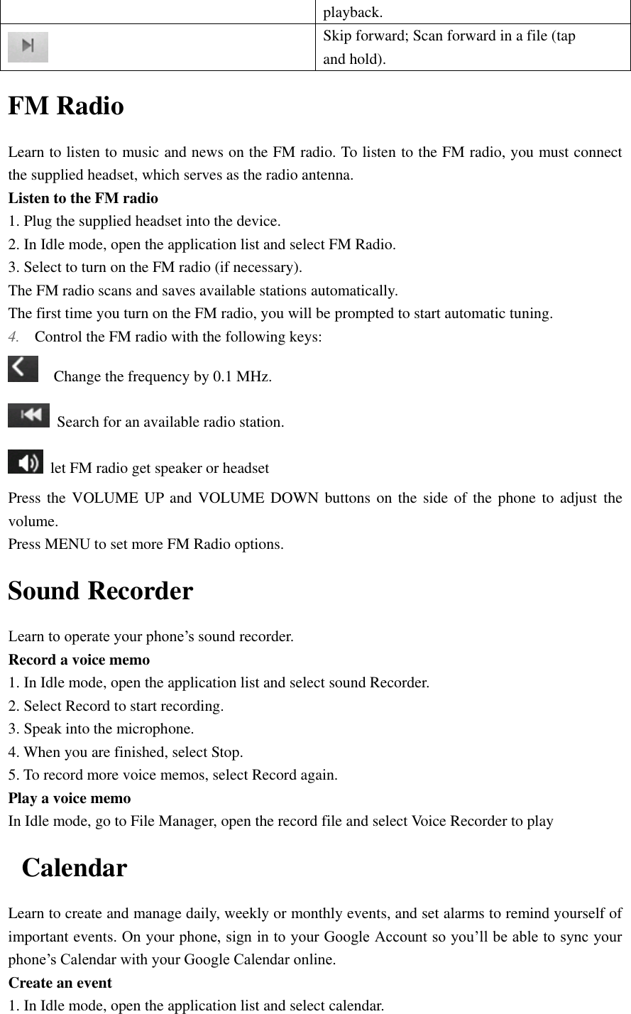  playback.    Skip forward; Scan forward in a file (tap and hold). FM Radio Learn to listen to music and news on the FM radio. To listen to the FM radio, you must connect the supplied headset, which serves as the radio antenna. Listen to the FM radio 1. Plug the supplied headset into the device. 2. In Idle mode, open the application list and select FM Radio. 3. Select to turn on the FM radio (if necessary). The FM radio scans and saves available stations automatically. The first time you turn on the FM radio, you will be prompted to start automatic tuning. 4. Control the FM radio with the following keys:   Change the frequency by 0.1 MHz.  Search for an available radio station.   let FM radio get speaker or headset   Press the VOLUME  UP and  VOLUME  DOWN buttons  on the  side of  the phone  to adjust  the volume. Press MENU to set more FM Radio options. Sound Recorder Learn to operate your phone’s sound recorder. Record a voice memo 1. In Idle mode, open the application list and select sound Recorder. 2. Select Record to start recording. 3. Speak into the microphone. 4. When you are finished, select Stop. 5. To record more voice memos, select Record again. Play a voice memo In Idle mode, go to File Manager, open the record file and select Voice Recorder to play Calendar Learn to create and manage daily, weekly or monthly events, and set alarms to remind yourself of important events. On your phone, sign in to your Google Account so you’ll be able to sync your phone’s Calendar with your Google Calendar online. Create an event 1. In Idle mode, open the application list and select calendar. 