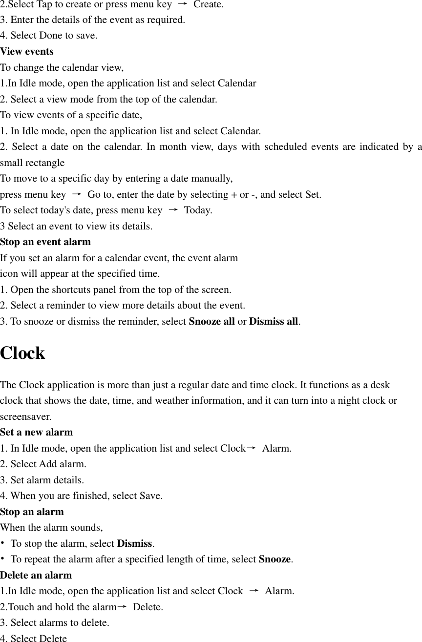  2.Select Tap to create or press menu key  →  Create. 3. Enter the details of the event as required. 4. Select Done to save. View events   To change the calendar view, 1.In Idle mode, open the application list and select Calendar 2. Select a view mode from the top of the calendar. To view events of a specific date, 1. In Idle mode, open the application list and select Calendar. 2. Select a date on the calendar. In month view, days with  scheduled events are indicated by a small rectangle To move to a specific day by entering a date manually, press menu key  →  Go to, enter the date by selecting + or -, and select Set. To select today&apos;s date, press menu key  →  Today. 3 Select an event to view its details. Stop an event alarm   If you set an alarm for a calendar event, the event alarm icon will appear at the specified time. 1. Open the shortcuts panel from the top of the screen. 2. Select a reminder to view more details about the event. 3. To snooze or dismiss the reminder, select Snooze all or Dismiss all. Clock The Clock application is more than just a regular date and time clock. It functions as a desk clock that shows the date, time, and weather information, and it can turn into a night clock or screensaver. Set a new alarm 1. In Idle mode, open the application list and select Clock→  Alarm. 2. Select Add alarm. 3. Set alarm details. 4. When you are finished, select Save. Stop an alarm When the alarm sounds, •  To stop the alarm, select Dismiss. •  To repeat the alarm after a specified length of time, select Snooze. Delete an alarm 1.In Idle mode, open the application list and select Clock  →  Alarm. 2.Touch and hold the alarm→  Delete. 3. Select alarms to delete. 4. Select Delete 