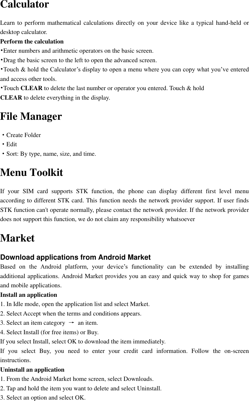  Calculator Learn to perform mathematical  calculations  directly on your  device like a typical hand-held or desktop calculator. Perform the calculation •Enter numbers and arithmetic operators on the basic screen. •Drag the basic screen to the left to open the advanced screen. •Touch &amp; hold the Calculator’s display to open a menu where you can copy what you’ve entered and access other tools. •Touch CLEAR to delete the last number or operator you entered. Touch &amp; hold CLEAR to delete everything in the display. File Manager ·Create Folder ·Edit ·Sort: By type, name, size, and time. Menu Toolkit If  your  SIM  card  supports  STK  function,  the  phone  can  display  different  first  level  menu according to different STK card. This function needs the network provider support. If user finds STK function can&apos;t operate normally, please contact the network provider. If the network provider does not support this function, we do not claim any responsibility whatsoever Market Download applications from Android Market Based  on  the  Android  platform,  your  device’s  functionality  can  be  extended  by  installing additional applications. Android Market provides you an easy and quick way to shop for games and mobile applications. Install an application 1. In Idle mode, open the application list and select Market. 2. Select Accept when the terms and conditions appears. 3. Select an item category  →  an item. 4. Select Install (for free items) or Buy. If you select Install, select OK to download the item immediately. If  you  select  Buy,  you  need  to  enter  your  credit  card  information.  Follow  the  on-screen instructions. Uninstall an application 1. From the Android Market home screen, select Downloads. 2. Tap and hold the item you want to delete and select Uninstall. 3. Select an option and select OK. 