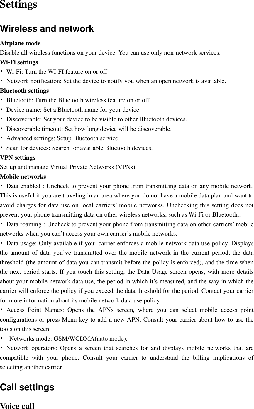  Settings Wireless and network Airplane mode Disable all wireless functions on your device. You can use only non-network services. Wi-Fi settings • Wi-Fi: Turn the WI-FI feature on or off •  Network notification: Set the device to notify you when an open network is available. Bluetooth settings •  Bluetooth: Turn the Bluetooth wireless feature on or off. •  Device name: Set a Bluetooth name for your device. •  Discoverable: Set your device to be visible to other Bluetooth devices. •  Discoverable timeout: Set how long device will be discoverable. •  Advanced settings: Setup Bluetooth service. •  Scan for devices: Search for available Bluetooth devices. VPN settings Set up and manage Virtual Private Networks (VPNs). Mobile networks •  Data enabled : Uncheck to prevent your phone from transmitting data on any mobile network. This is useful if you are traveling in an area where you do not have a mobile data plan and want to avoid  charges  for  data  use  on  local  carriers’  mobile networks. Unchecking this setting does not prevent your phone transmitting data on other wireless networks, such as Wi-Fi or Bluetooth.. •  Data roaming : Uncheck to prevent your phone from transmitting data on other carriers’ mobile networks when you can’t access your own carrier’s mobile networks. •  Data usage: Only available if your carrier enforces a mobile network data use policy. Displays the amount  of data  you’ve  transmitted  over  the  mobile  network  in  the  current period,  the  data threshold (the amount of data you can transmit before the policy is enforced), and the time when the next period starts. If you touch this setting, the Data Usage screen opens, with more details about your mobile network data use, the period in which it’s measured, and the way in which the carrier will enforce the policy if you exceed the data threshold for the period. Contact your carrier for more information about its mobile network data use policy. •  Access  Point  Names: Opens  the  APNs  screen,  where  you  can  select  mobile  access  point configurations or press Menu key to add a new APN. Consult your carrier about how to use the tools on this screen. •    Networks mode: GSM/WCDMA(auto mode).   •  Network  operators:  Opens  a  screen  that  searches  for  and  displays  mobile  networks  that  are compatible  with  your  phone.  Consult  your  carrier  to  understand  the  billing  implications  of selecting another carrier. Call settings Voice call 