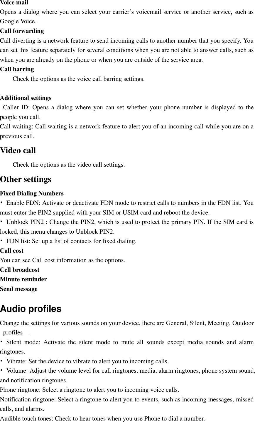  Voice mail   Opens a dialog where you can select your carrier’s voicemail service or another service, such as Google Voice. Call forwarding Call diverting is a network feature to send incoming calls to another number that you specify. You can set this feature separately for several conditions when you are not able to answer calls, such as when you are already on the phone or when you are outside of the service area. Call barring Check the options as the voice call barring settings.  Additional settings    Caller ID:  Opens a  dialog where you  can set whether your  phone number is displayed  to the people you call. Call waiting: Call waiting is a network feature to alert you of an incoming call while you are on a previous call. Video call Check the options as the video call settings. Other settings Fixed Dialing Numbers •  Enable FDN: Activate or deactivate FDN mode to restrict calls to numbers in the FDN list. You must enter the PIN2 supplied with your SIM or USIM card and reboot the device. •  Unblock PIN2 : Change the PIN2, which is used to protect the primary PIN. If the SIM card is locked, this menu changes to Unblock PIN2. •  FDN list: Set up a list of contacts for fixed dialing. Call cost   You can see Call cost information as the options. Cell broadcost Minute reminder Send message Audio profiles Change the settings for various sounds on your device, there are General, Silent, Meeting, Outdoor profiles    . •  Silent  mode:  Activate  the  silent  mode  to  mute  all  sounds  except  media  sounds  and  alarm ringtones. •  Vibrate: Set the device to vibrate to alert you to incoming calls. •  Volume: Adjust the volume level for call ringtones, media, alarm ringtones, phone system sound, and notification ringtones. Phone ringtone: Select a ringtone to alert you to incoming voice calls. Notification ringtone: Select a ringtone to alert you to events, such as incoming messages, missed calls, and alarms. Audible touch tones: Check to hear tones when you use Phone to dial a number. 