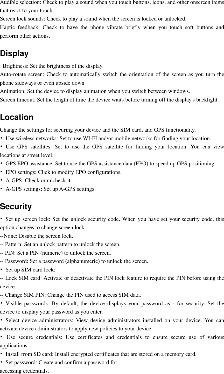  Audible selection: Check to play a sound when you touch buttons, icons, and other onscreen items that react to your touch. Screen lock sounds: Check to play a sound when the screen is locked or unlocked. Haptic  feedback:  Check  to  have  the  phone  vibrate  briefly  when  you  touch  soft  buttons  and perform other actions. Display   Brightness: Set the brightness of the display. Auto-rotate screen: Check to automatically switch the  orientation  of  the screen as you  turn the phone sideways or even upside down Animation: Set the device to display animation when you switch between windows. Screen timeout: Set the length of time the device waits before turning off the display&apos;s backlight. Location   Change the settings for securing your device and the SIM card, and GPS functionality. •  Use wireless networks: Set to use WI-FI and/or mobile networks for finding your location. •  Use  GPS  satellites:  Set  to  use  the  GPS  satellite  for  finding  your  location.  You  can  view locations at street level. • GPS EPO assistance: Set to use the GPS assistance data (EPO) to speed up GPS positioning. •  EPO settings: Click to modify EPO configurations. •  A-GPS: Check or uncheck it. •  A-GPS settings: Set up A-GPS settings. Security •  Set up screen lock: Set the unlock security code. When you have set your security code, this option changes to change screen lock. --None: Disable the screen lock. -- Pattern: Set an unlock pattern to unlock the screen. -- PIN: Set a PIN (numeric) to unlock the screen. -- Password: Set a password (alphanumeric) to unlock the screen. •  Set up SIM card lock: -- Lock SIM card: Activate or deactivate the PIN lock feature to require the PIN before using the device. -- Change SIM PIN: Change the PIN used to access SIM data. •  Visible  passwords:  By  default,  the  device  displays  your  password  as  ·  for  security.  Set  the device to display your password as you enter. •  Select  device  administrators:  View  device  administrators  installed  on  your  device.  You  can activate device administrators to apply new policies to your device. •  Use  secure  credentials:  Use  certificates  and  credentials  to  ensure  secure  use  of  various applications. •  Install from SD card: Install encrypted certificates that are stored on a memory card. •  Set password: Create and confirm a password for accessing credentials. 