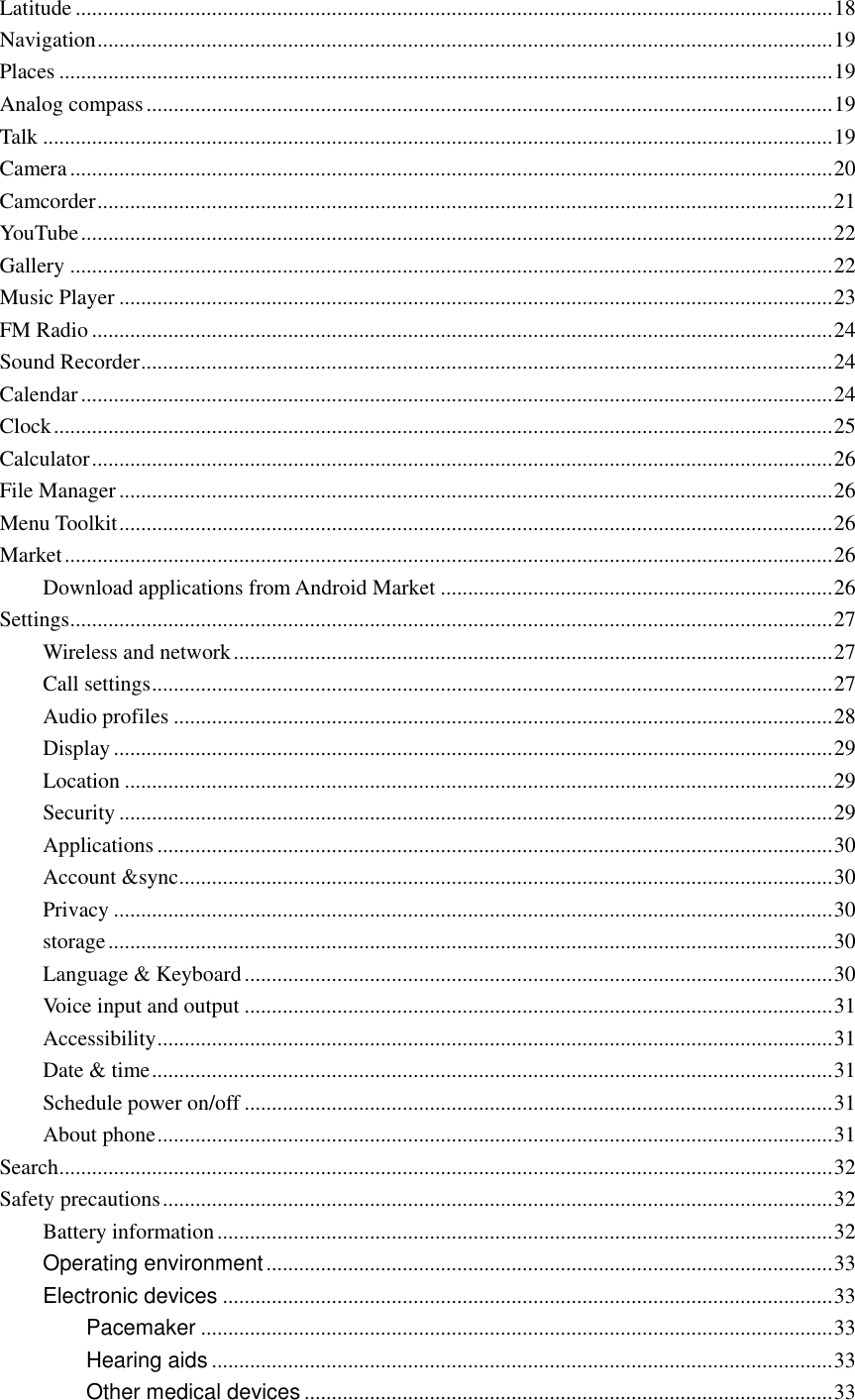  Latitude ........................................................................................................................................... 18 Navigation ....................................................................................................................................... 19 Places .............................................................................................................................................. 19 Analog compass .............................................................................................................................. 19 Talk ................................................................................................................................................. 19 Camera ............................................................................................................................................ 20 Camcorder ....................................................................................................................................... 21 YouTube .......................................................................................................................................... 22 Gallery ............................................................................................................................................ 22 Music Player ................................................................................................................................... 23 FM Radio ........................................................................................................................................ 24 Sound Recorder ............................................................................................................................... 24 Calendar .......................................................................................................................................... 24 Clock ............................................................................................................................................... 25 Calculator ........................................................................................................................................ 26 File Manager ................................................................................................................................... 26 Menu Toolkit ................................................................................................................................... 26 Market ............................................................................................................................................. 26 Download applications from Android Market ........................................................................ 26 Settings ............................................................................................................................................ 27 Wireless and network .............................................................................................................. 27 Call settings ............................................................................................................................. 27 Audio profiles ......................................................................................................................... 28 Display .................................................................................................................................... 29 Location .................................................................................................................................. 29 Security ................................................................................................................................... 29 Applications ............................................................................................................................ 30 Account &amp;sync ........................................................................................................................ 30 Privacy .................................................................................................................................... 30 storage ..................................................................................................................................... 30 Language &amp; Keyboard ............................................................................................................ 30 Voice input and output ............................................................................................................ 31 Accessibility ............................................................................................................................ 31 Date &amp; time ............................................................................................................................. 31 Schedule power on/off ............................................................................................................ 31 About phone ............................................................................................................................ 31 Search .............................................................................................................................................. 32 Safety precautions ........................................................................................................................... 32 Battery information ................................................................................................................. 32 Operating environment ........................................................................................................ 33 Electronic devices ................................................................................................................ 33 Pacemaker .................................................................................................................... 33 Hearing aids .................................................................................................................. 33 Other medical devices ................................................................................................. 33 