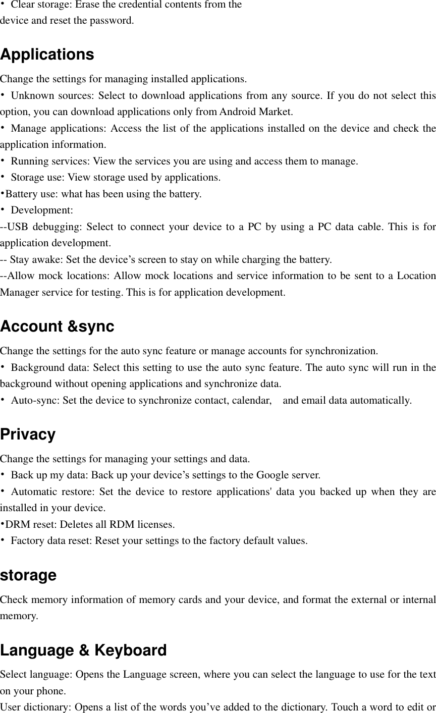  •  Clear storage: Erase the credential contents from the device and reset the password. Applications Change the settings for managing installed applications. •  Unknown sources: Select to download applications from any source. If you do not select this option, you can download applications only from Android Market. •  Manage applications: Access the list of the applications installed on the device and check the application information. •  Running services: View the services you are using and access them to manage. •  Storage use: View storage used by applications. •Battery use: what has been using the battery. •  Development: --USB debugging: Select to connect your device to a PC by using a PC data cable. This is for application development. -- Stay awake: Set the device’s screen to stay on while charging the battery. --Allow mock locations: Allow mock locations and service information to be sent to a Location Manager service for testing. This is for application development. Account &amp;sync Change the settings for the auto sync feature or manage accounts for synchronization. •  Background data: Select this setting to use the auto sync feature. The auto sync will run in the background without opening applications and synchronize data. •  Auto-sync: Set the device to synchronize contact, calendar,    and email data automatically. Privacy Change the settings for managing your settings and data. • Back up my data: Back up your device’s settings to the Google server. •  Automatic restore:  Set the  device to  restore  applications&apos; data  you backed  up when  they are installed in your device. •DRM reset: Deletes all RDM licenses. •  Factory data reset: Reset your settings to the factory default values. storage Check memory information of memory cards and your device, and format the external or internal memory. Language &amp; Keyboard   Select language: Opens the Language screen, where you can select the language to use for the text on your phone. User dictionary: Opens a list of the words you’ve added to the dictionary. Touch a word to edit or 