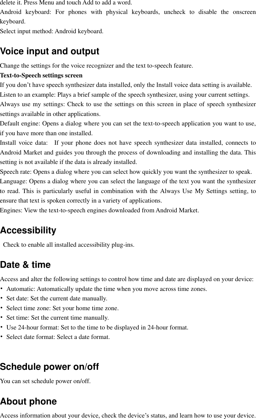  delete it. Press Menu and touch Add to add a word. Android  keyboard:  For  phones  with  physical  keyboards,  uncheck  to  disable  the  onscreen keyboard. Select input method: Android keyboard. Voice input and output Change the settings for the voice recognizer and the text to-speech feature. Text-to-Speech settings screen If you don’t have speech synthesizer data installed, only the Install voice data setting is available. Listen to an example: Plays a brief sample of the speech synthesizer, using your current settings. Always use my settings: Check to use the settings on this screen in place of speech synthesizer settings available in other applications. Default engine: Opens a dialog where you can set the text-to-speech application you want to use, if you have more than one installed. Install  voice  data:    If your  phone does  not have  speech  synthesizer  data installed, connects  to Android Market and guides you through the process of downloading and installing the data. This setting is not available if the data is already installed. Speech rate: Opens a dialog where you can select how quickly you want the synthesizer to speak. Language: Opens a dialog where you can select the language of the text you want the synthesizer to read. This is particularly useful in combination with the Always Use My Settings setting, to ensure that text is spoken correctly in a variety of applications. Engines: View the text-to-speech engines downloaded from Android Market. Accessibility   Check to enable all installed accessibility plug-ins. Date &amp; time Access and alter the following settings to control how time and date are displayed on your device: •  Automatic: Automatically update the time when you move across time zones. •  Set date: Set the current date manually. •  Select time zone: Set your home time zone. •  Set time: Set the current time manually. •  Use 24-hour format: Set to the time to be displayed in 24-hour format. •  Select date format: Select a date format.  Schedule power on/off You can set schedule power on/off. About phone Access information about your device, check the device’s status, and learn how to use your device. 