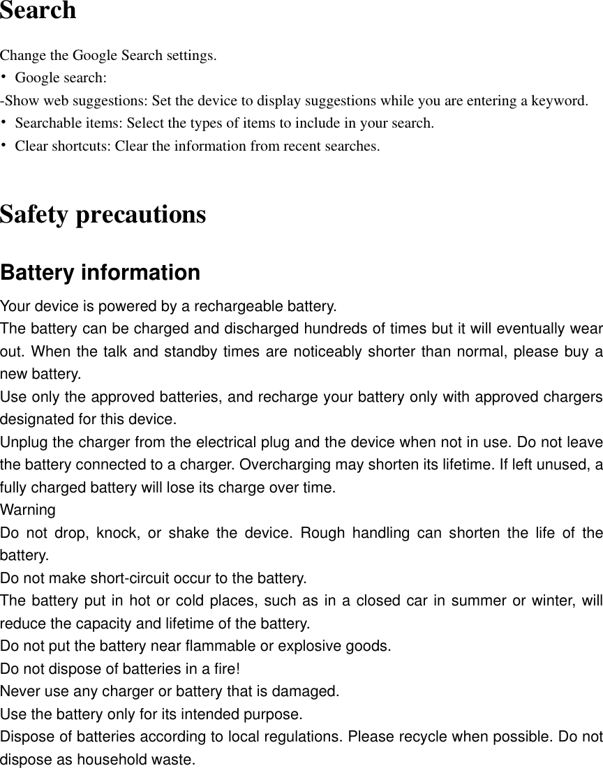   Search Change the Google Search settings. •  Google search: -Show web suggestions: Set the device to display suggestions while you are entering a keyword. •  Searchable items: Select the types of items to include in your search. •  Clear shortcuts: Clear the information from recent searches.  Safety precautions Battery information Your device is powered by a rechargeable battery. The battery can be charged and discharged hundreds of times but it will eventually wear out. When the talk and standby times are noticeably shorter than normal, please buy a new battery. Use only the approved batteries, and recharge your battery only with approved chargers designated for this device. Unplug the charger from the electrical plug and the device when not in use. Do not leave the battery connected to a charger. Overcharging may shorten its lifetime. If left unused, a fully charged battery will lose its charge over time.   Warning Do  not  drop,  knock,  or  shake  the  device.  Rough  handling  can  shorten  the  life  of  the battery. Do not make short-circuit occur to the battery.   The battery put in hot or cold places, such as in a closed car in summer or winter, will reduce the capacity and lifetime of the battery.   Do not put the battery near flammable or explosive goods. Do not dispose of batteries in a fire! Never use any charger or battery that is damaged. Use the battery only for its intended purpose. Dispose of batteries according to local regulations. Please recycle when possible. Do not dispose as household waste.           