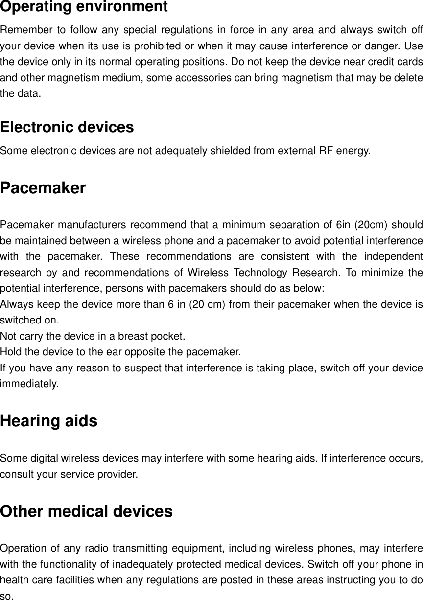      Operating environment Remember to follow any special regulations in force in any area and always switch off your device when its use is prohibited or when it may cause interference or danger. Use the device only in its normal operating positions. Do not keep the device near credit cards and other magnetism medium, some accessories can bring magnetism that may be delete the data. Electronic devices Some electronic devices are not adequately shielded from external RF energy. Pacemaker Pacemaker manufacturers recommend that a minimum separation of 6in (20cm) should be maintained between a wireless phone and a pacemaker to avoid potential interference with  the  pacemaker.  These  recommendations  are  consistent  with  the  independent research by  and  recommendations of  Wireless Technology  Research.  To  minimize the potential interference, persons with pacemakers should do as below: Always keep the device more than 6 in (20 cm) from their pacemaker when the device is switched on. Not carry the device in a breast pocket. Hold the device to the ear opposite the pacemaker. If you have any reason to suspect that interference is taking place, switch off your device immediately. Hearing aids Some digital wireless devices may interfere with some hearing aids. If interference occurs, consult your service provider. Other medical devices Operation of any radio transmitting equipment, including wireless phones, may interfere with the functionality of inadequately protected medical devices. Switch off your phone in health care facilities when any regulations are posted in these areas instructing you to do so. 