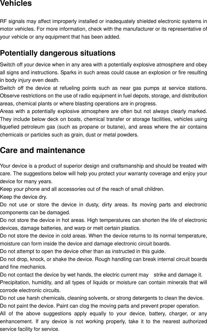  Vehicles RF signals may affect improperly installed or inadequately shielded electronic systems in motor vehicles. For more information, check with the manufacturer or its representative of your vehicle or any equipment that has been added. Potentially dangerous situations Switch off your device when in any area with a potentially explosive atmosphere and obey all signs and instructions. Sparks in such areas could cause an explosion or fire resulting in body injury even death. Switch  off  the  device  at  refueling  points  such  as  near  gas  pumps  at  service  stations. Observe restrictions on the use of radio equipment in fuel depots, storage, and distribution areas, chemical plants or where blasting operations are in progress. Areas with a potentially explosive atmosphere are often but not always clearly marked. They include below deck on boats, chemical transfer or storage facilities, vehicles using liquefied petroleum gas (such as propane or butane), and areas where the air contains chemicals or particles such as grain, dust or metal powders. Care and maintenance Your device is a product of superior design and craftsmanship and should be treated with care. The suggestions below will help you protect your warranty coverage and enjoy your device for many years. Keep your phone and all accessories out of the reach of small children. Keep the device dry.   Do  not  use  or  store  the  device  in  dusty,  dirty  areas.  Its  moving  parts  and  electronic components can be damaged. Do not store the device in hot areas. High temperatures can shorten the life of electronic devices, damage batteries, and warp or melt certain plastics. Do not store the device in cold areas. When the device returns to its normal temperature, moisture can form inside the device and damage electronic circuit boards. Do not attempt to open the device other than as instructed in this guide. Do not drop, knock, or shake the device. Rough handling can break internal circuit boards and fine mechanics. Do not contact the device by wet hands, the electric current may    strike and damage it. Precipitation, humidity, and all types of liquids or moisture can contain minerals that will corrode electronic circuits. Do not use harsh chemicals, cleaning solvents, or strong detergents to clean the device. Do not paint the device. Paint can clog the moving parts and prevent proper operation. All  of  the  above  suggestions  apply  equally  to  your  device,  battery,  charger,  or  any enhancement.  If  any  device  is  not  working  properly,  take  it  to  the  nearest  authorized service facility for service.  