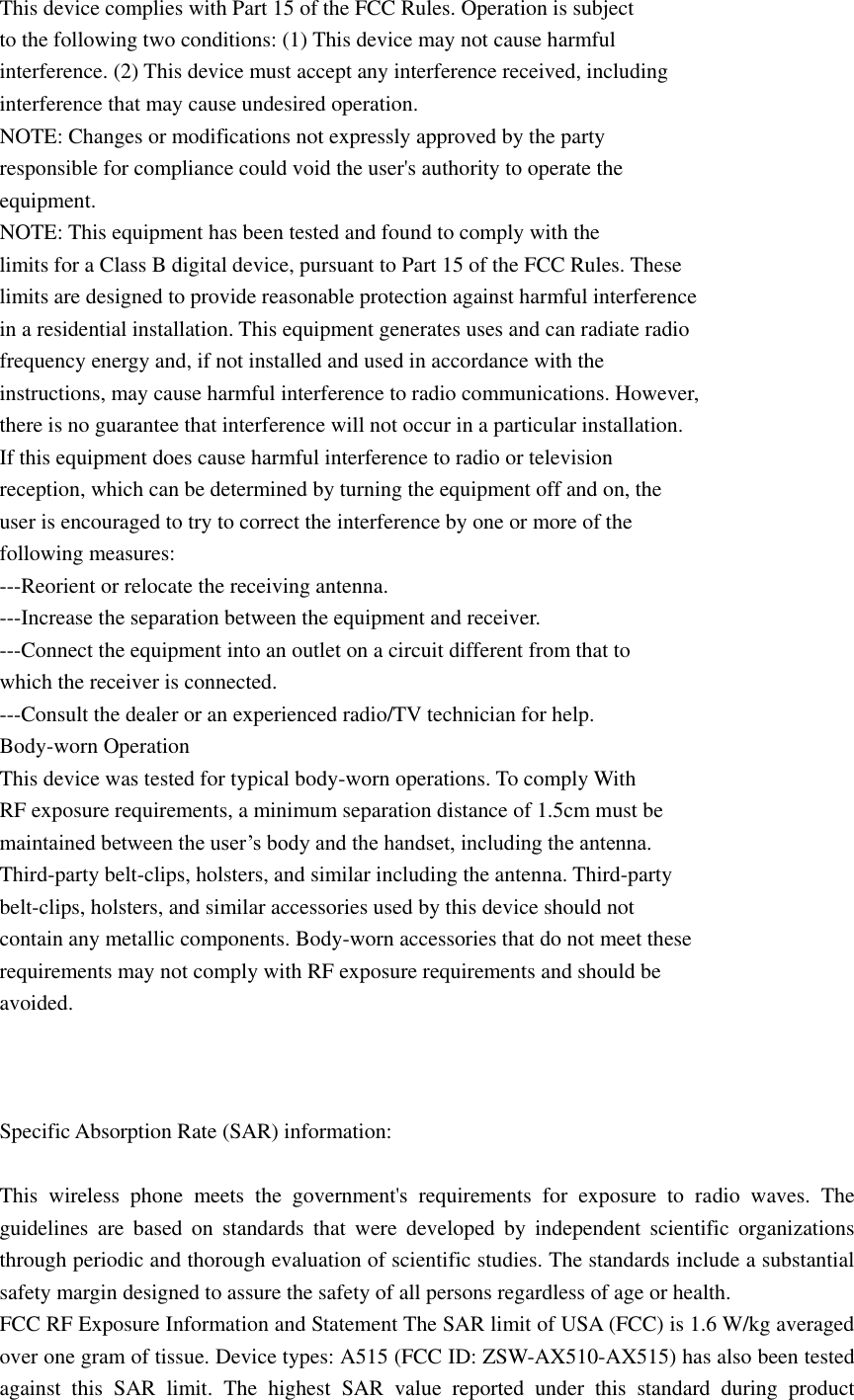  This device complies with Part 15 of the FCC Rules. Operation is subject to the following two conditions: (1) This device may not cause harmful interference. (2) This device must accept any interference received, including interference that may cause undesired operation. NOTE: Changes or modifications not expressly approved by the party responsible for compliance could void the user&apos;s authority to operate the equipment. NOTE: This equipment has been tested and found to comply with the limits for a Class B digital device, pursuant to Part 15 of the FCC Rules. These limits are designed to provide reasonable protection against harmful interference in a residential installation. This equipment generates uses and can radiate radio frequency energy and, if not installed and used in accordance with the instructions, may cause harmful interference to radio communications. However, there is no guarantee that interference will not occur in a particular installation. If this equipment does cause harmful interference to radio or television reception, which can be determined by turning the equipment off and on, the user is encouraged to try to correct the interference by one or more of the following measures: ---Reorient or relocate the receiving antenna. ---Increase the separation between the equipment and receiver. ---Connect the equipment into an outlet on a circuit different from that to which the receiver is connected. ---Consult the dealer or an experienced radio/TV technician for help. Body-worn Operation This device was tested for typical body-worn operations. To comply With RF exposure requirements, a minimum separation distance of 1.5cm must be maintained between the user’s body and the handset, including the antenna. Third-party belt-clips, holsters, and similar including the antenna. Third-party belt-clips, holsters, and similar accessories used by this device should not contain any metallic components. Body-worn accessories that do not meet these requirements may not comply with RF exposure requirements and should be avoided.    Specific Absorption Rate (SAR) information:  This  wireless  phone  meets  the  government&apos;s  requirements  for  exposure  to  radio  waves.  The guidelines  are  based  on  standards  that  were  developed  by  independent  scientific  organizations through periodic and thorough evaluation of scientific studies. The standards include a substantial safety margin designed to assure the safety of all persons regardless of age or health. FCC RF Exposure Information and Statement The SAR limit of USA (FCC) is 1.6 W/kg averaged over one gram of tissue. Device types: A515 (FCC ID: ZSW-AX510-AX515) has also been tested against  this  SAR  limit.  The  highest  SAR  value  reported  under  this  standard  during  product 