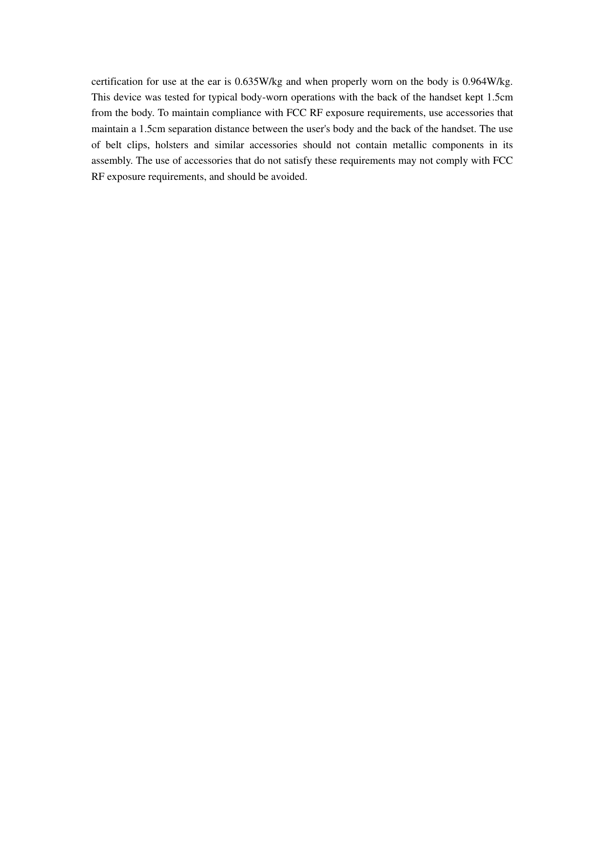  certification for use at the ear is 0.635W/kg and when properly worn on the body is 0.964W/kg. This device was tested for typical body-worn operations with the back of the handset kept 1.5cm from the body. To maintain compliance with FCC RF exposure requirements, use accessories that maintain a 1.5cm separation distance between the user&apos;s body and the back of the handset. The use of  belt  clips,  holsters  and  similar  accessories  should  not  contain  metallic  components  in  its assembly. The use of accessories that do not satisfy these requirements may not comply with FCC RF exposure requirements, and should be avoided.   