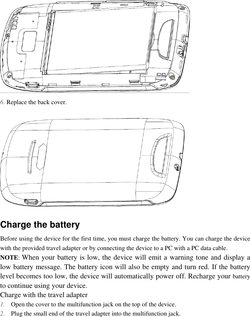   6. Replace the back cover.  Charge the battery Before using the device for the first time, you must charge the battery. You can charge the device with the provided travel adapter or by connecting the device to a PC with a PC data cable. NOTE: When your battery is low, the device will emit a warning tone and display a low battery message. The battery icon will also be empty and turn red. If the battery level becomes too low, the device will automatically power off. Recharge your battery to continue using your device. Charge with the travel adapter 1. Open the cover to the multifunction jack on the top of the device. 2. Plug the small end of the travel adapter into the multifunction jack. 