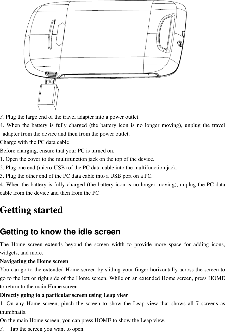   3. Plug the large end of the travel adapter into a power outlet. 4.  When the  battery  is  fully  charged  (the battery  icon  is  no  longer  moving),  unplug the  travel adapter from the device and then from the power outlet.   Charge with the PC data cable Before charging, ensure that your PC is turned on. 1. Open the cover to the multifunction jack on the top of the device. 2. Plug one end (micro-USB) of the PC data cable into the multifunction jack. 3. Plug the other end of the PC data cable into a USB port on a PC. 4. When the battery is fully charged (the battery icon is no longer moving), unplug the PC data cable from the device and then from the PC Getting started Getting to know the idle screen The  Home  screen  extends  beyond  the  screen  width  to  provide  more  space  for  adding  icons, widgets, and more.   Navigating the Home screen You can go to the extended Home screen by sliding your finger horizontally across the screen to go to the left or right side of the Home screen. While on an extended Home screen, press HOME to return to the main Home screen. Directly going to a particular screen using Leap view 1.  On  any  Home  screen,  pinch  the  screen  to  show  the  Leap  view  that  shows  all  7  screens  as thumbnails. On the main Home screen, you can press HOME to show the Leap view. 3. Tap the screen you want to open. 