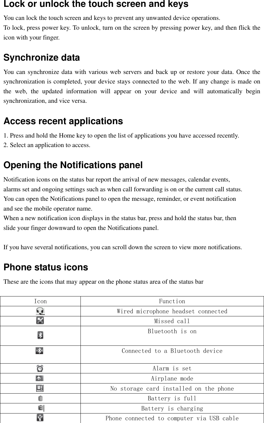  Lock or unlock the touch screen and keys You can lock the touch screen and keys to prevent any unwanted device operations. To lock, press power key. To unlock, turn on the screen by pressing power key, and then flick the icon with your finger. Synchronize data You can synchronize data with various web servers and back up or restore your data. Once the synchronization is completed, your device stays connected to the web. If any change is made on the  web,  the  updated  information  will  appear  on  your  device  and  will  automatically  begin synchronization, and vice versa. Access recent applications 1. Press and hold the Home key to open the list of applications you have accessed recently. 2. Select an application to access. Opening the Notifications panel Notification icons on the status bar report the arrival of new messages, calendar events, alarms set and ongoing settings such as when call forwarding is on or the current call status. You can open the Notifications panel to open the message, reminder, or event notification and see the mobile operator name. When a new notification icon displays in the status bar, press and hold the status bar, then slide your finger downward to open the Notifications panel.  If you have several notifications, you can scroll down the screen to view more notifications. Phone status icons These are the icons that may appear on the phone status area of the status bar  Icon Function  Wired microphone headset connected  Missed call  Bluetooth is on  Connected to a Bluetooth device  Alarm is set  Airplane mode  No storage card installed on the phone  Battery is full  Battery is charging  Phone connected to computer via USB cable 