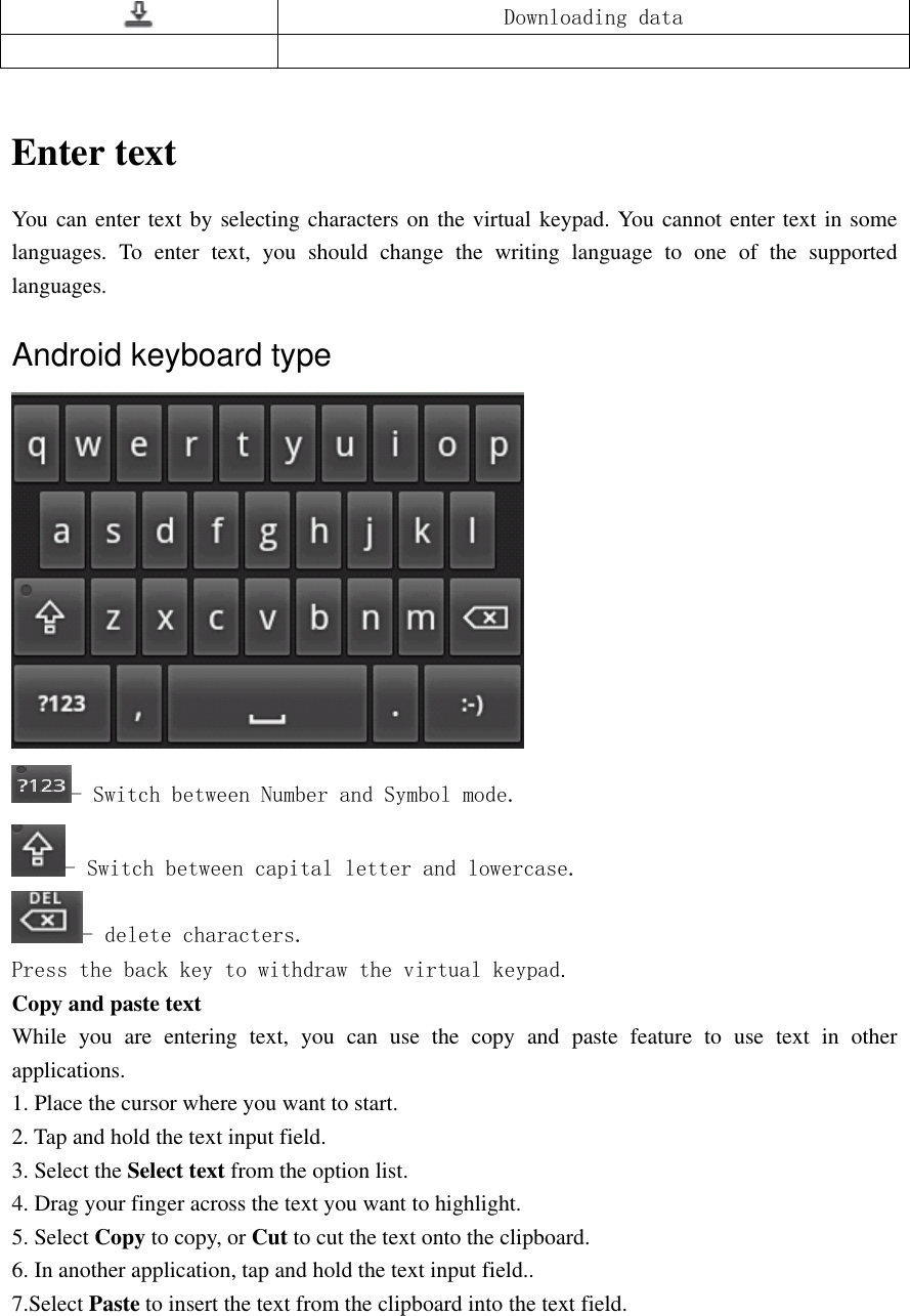   Downloading data    Enter text You can enter text by selecting characters on the virtual keypad. You cannot enter text in some languages.  To  enter  text,  you  should  change  the  writing  language  to  one  of  the  supported languages. Android keyboard type    - Switch between Number and Symbol mode. - Switch between capital letter and lowercase. - delete characters. Press the back key to withdraw the virtual keypad. Copy and paste text While  you  are  entering  text,  you  can  use  the  copy  and  paste  feature  to  use  text  in  other applications. 1. Place the cursor where you want to start. 2. Tap and hold the text input field. 3. Select the Select text from the option list. 4. Drag your finger across the text you want to highlight. 5. Select Copy to copy, or Cut to cut the text onto the clipboard. 6. In another application, tap and hold the text input field.. 7.Select Paste to insert the text from the clipboard into the text field. 