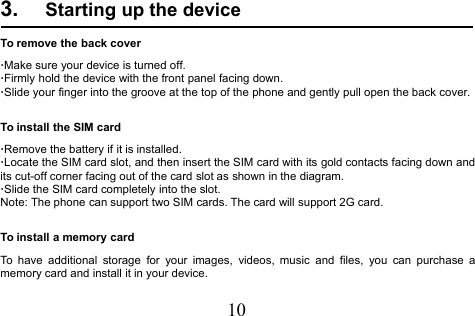 103. Starting up the deviceTo remove the back cover·Make sure your device is turned off.·Firmly hold the device with the front panel facing down.·Slide your finger into the groove at the top of the phone and gently pull open the back cover.To install the SIM card·Remove the battery if it is installed.·Locate the SIM card slot, and then insert the SIM card with its gold contacts facing down andits cut-off corner facing out of the card slot as shown in the diagram.·Slide the SIM card completely into the slot.Note: The phone can support two SIM cards. The card will support 2G card.To install a memory cardTo have additional storage for your images, videos, music and files, you can purchase amemory card and install it in your device.