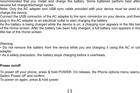 13recommended that you install and charge the battery. Some batteries perform best afterseveral full charge/discharge cycles.Note: Only the AC adapter and USB sync cable provided with your device must be used tocharge the device.Connect the USB connector of the AC adapter to the sync connector on your device, and thenplug in the AC adapter to an electrical outlet to start charging the battery.As the battery is being charged while the device is on, a charging icon appears in the title barof the Home screen. After the battery has been fully charged, a full battery icon appears in thetitle bar of the Home screen.Warning:• Do not remove the battery from the device while you are charging it using the AC or caradapter.• As a safety precaution, the battery stops charging before it overheats.Power on/offTo power off your phone, press &amp; hold POWER. On release, the Phone options menu opens.Select ‘Power off’ and confirm.To power on again, press &amp; hold power