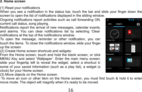 162. Home screen(1) Read your notificationsWhen you see a notification in the status bar, touch the bar and slide your finger down thescreen to open the list of notifications displayed in the sliding window.Ongoing notifications report activities such as call forwarding ON,current call status, song playing.Notifications report the arrival of new messages, calendar events,and alarms. You can clear notifications list by selecting ‘Clearnotifications at the top of the notifications window.To open the message, reminder or other notification, you cantouch the items. To close the notifications window, slide your fingerup the screen.(2) Create Home screen shortcuts and widgets:From the Home screen, touch and hold the blank screen, or clickMENU Key and select ‘Wallpaper’. Enter the main menu screen,slide your fingertip left to reveal the widget, select a shortcut tosome of your saved information (such as a play list), a widget (aclock) for your Home screen.(3) Move objects on the Home screen·To move an icon or other item on the Home screen, you must first touch &amp; hold it to entermove mode. The object will magnify when it’s ready to be moved.