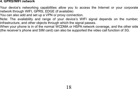 184. GPRS/WIFI networkYour device’s networking capabilities allow you to access the Internet or your corporatenetwork through WIFI, GPRS, EDGE (if available)You can also add and set up a VPN or proxy connection.Note: The availability and range of your device’s WIFI signal depends on the number,infrastructure, and other objects through which the signal passes.When your phone is in of the normal WCDMA or HSPA network coverage, and the other side(the receiver’s phone and SIM card) can also be supported the video call function of 3G.