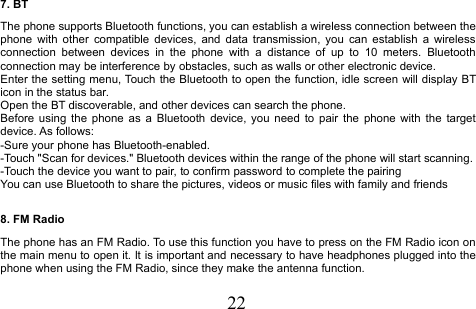 227. BTThe phone supports Bluetooth functions, you can establish a wireless connection between thephone with other compatible devices, and data transmission, you can establish a wirelessconnection between devices in the phone with a distance of up to 10 meters. Bluetoothconnection may be interference by obstacles, such as walls or other electronic device.Enter the setting menu, Touch the Bluetooth to open the function, idle screen will display BTicon in the status bar.Open the BT discoverable, and other devices can search the phone.Before using the phone as a Bluetooth device, you need to pair the phone with the targetdevice. As follows:-Sure your phone has Bluetooth-enabled.-Touch &quot;Scan for devices.&quot; Bluetooth devices within the range of the phone will start scanning.-Touch the device you want to pair, to confirm password to complete the pairingYou can use Bluetooth to share the pictures, videos or music files with family and friends8. FM RadioThe phone has an FM Radio. To use this function you have to press on the FM Radio icon onthe main menu to open it. It is important and necessary to have headphones plugged into thephone when using the FM Radio, since they make the antenna function.