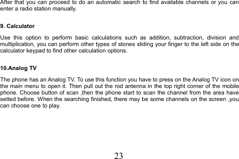 23After that you can proceed to do an automatic search to find available channels or you canenter a radio station manually.9. CalculatorUse this option to perform basic calculations such as addition, subtraction, division andmultiplication, you can perform other types of stones sliding your finger to the left side on thecalculator keypad to find other calculation options.10.Analog TVThe phone has an Analog TV. To use this function you have to press on the Analog TV icon onthe main menu to open it. Then pull out the rod antenna in the top right corner of the mobilephone. Choose button of scan ,then the phone start to scan the channel from the area havesetted before. When the searching finished, there may be some channels on the screen ,youcan choose one to play.