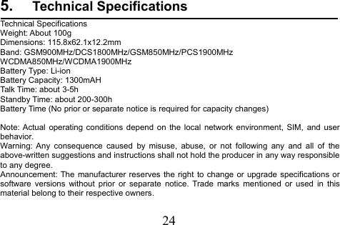 245. Technical SpecificationsTechnical SpecificationsWeight: About 100gDimensions: 115.8x62.1x12.2mmBand: GSM900MHz/DCS1800MHz/GSM850MHz/PCS1900MHzWCDMA850MHz/WCDMA1900MHzBattery Type: Li-ionBattery Capacity: 1300mAHTalk Time: about 3-5hStandby Time: about 200-300hBattery Time (No prior or separate notice is required for capacity changes)Note: Actual operating conditions depend on the local network environment, SIM, and userbehavior.Warning: Any consequence caused by misuse, abuse, or not following any and all of theabove-written suggestions and instructions shall not hold the producer in any way responsibleto any degree.Announcement: The manufacturer reserves the right to change or upgrade specifications orsoftware versions without prior or separate notice. Trade marks mentioned or used in thismaterial belong to their respective owners.