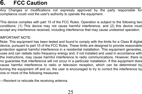 256. FCC CautionAny Changes or modifications not expressly approved by the party responsible forcompliance could void the user&apos;s authority to operate the equipment.This device complies with part 15 of the FCC Rules. Operation is subject to the following twoconditions: (1) This device may not cause harmful interference, and (2) this device mustaccept any interference received, including interference that may cause undesired operation.IMPORTANT NOTE:Note: This equipment has been tested and found to comply with the limits for a Class B digitaldevice, pursuant to part 15 of the FCC Rules. These limits are designed to provide reasonableprotection against harmful interference in a residential installation. This equipment generates,uses and can radiate radio frequency energy and, if not installed and used in accordance withthe instructions, may cause harmful interference to radio communications. However, there isno guarantee that interference will not occur in a particular installation. If this equipment doescause harmful interference to radio or television reception, which can be determined byturning the equipment off and on, the user is encouraged to try to correct the interference byone or more of the following measures:—Reorient or relocate the receiving antenna.