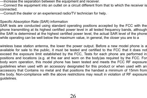 26—Increase the separation between the equipment and receiver.—Connect the equipment into an outlet on a circuit different from that to which the receiver isconnected.—Consult the dealer or an experienced radio/TV technician for help.Specific Absorption Rate (SAR) informationSAR tests are conducted using standard operating positions accepted by the FCC with thephone transmitting at its highest certified power level in all tested frequency bands, althoughthe SAR is determined at the highest certified power level, the actual SAR level of the phonewhile operating can be well below the maximum value, in general, the closer you are to awireless base station antenna, the lower the power output. Before a new model phone is aavailable for sale to the public, it must be tested and certified to the FCC that it does notexceed the exposure limit established by the FCC, Tests for each phone are performed inpositions and locations (e.g. at the ear and worn on the body)as required by the FCC. Forbody worn operation, this model phone has been tested and meets the FCC RF exposureguidelines when used with an accessory designated for this product or when used with anaccessory that Contains no metal and that positions the handset a minimum of 15mm fromthe body. Non-compliance with the above restrictions may result in violation of RF exposureguidelines.