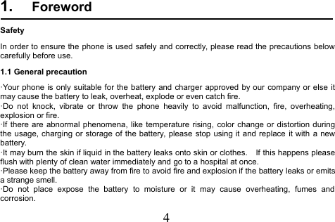 41. ForewordSafetyIn order to ensure the phone is used safely and correctly, please read the precautions belowcarefully before use.1.1 General precaution·Your phone is only suitable for the battery and charger approved by our company or else itmay cause the battery to leak, overheat, explode or even catch fire.·Do not knock, vibrate or throw the phone heavily to avoid malfunction, fire, overheating,explosion or fire.·If there are abnormal phenomena, like temperature rising, color change or distortion duringthe usage, charging or storage of the battery, please stop using it and replace it with a newbattery.·It may burn the skin if liquid in the battery leaks onto skin or clothes. If this happens pleaseflush with plenty of clean water immediately and go to a hospital at once.·Please keep the battery away from fire to avoid fire and explosion if the battery leaks or emitsa strange smell.·Do not place expose the battery to moisture or it may cause overheating, fumes andcorrosion.