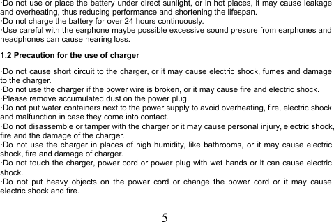 5·Do not use or place the battery under direct sunlight, or in hot places, it may cause leakageand overheating, thus reducing performance and shortening the lifespan.·Do not charge the battery for over 24 hours continuously.·Use careful with the earphone maybe possible excessive sound presure from earphones andheadphones can cause hearing loss.1.2 Precaution for the use of charger·Do not cause short circuit to the charger, or it may cause electric shock, fumes and damageto the charger.·Do not use the charger if the power wire is broken, or it may cause fire and electric shock.·Please remove accumulated dust on the power plug.·Do not put water containers next to the power supply to avoid overheating, fire, electric shockand malfunction in case they come into contact.·Do not disassemble or tamper with the charger or it may cause personal injury, electric shock,fire and the damage of the charger.·Do not use the charger in places of high humidity, like bathrooms, or it may cause electricshock, fire and damage of charger.·Do not touch the charger, power cord or power plug with wet hands or it can cause electricshock.·Do not put heavy objects on the power cord or change the power cord or it may causeelectric shock and fire.