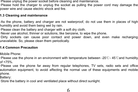 6·Please unplug the power socket before cleaning and maintenance.·Please hold the charger to unplug the socket as pulling the power cord may damage thepower wire and cause electric shock and fire.1.3 Cleaning and maintenance·As the phone, battery and charger are not waterproof, do not use them in places of highhumidity and avoid them being wet by rain.·Please clean the battery and charger with a soft dry cloth.·Never use alcohol, thinner or solutions, like benzene, to wipe the phone.·Dirty sockets can cause poor contact and power down, and even make rechargingunavailable. So, please clean them periodically.1.4 Common PrecautionMobile Phone:·Please use the phone in an environment with temperature between -20℃- 45℃and humidityof &lt;75%.·Please use the phone far away from regular telephones, TV sets, radio sets and officeautomation equipment, to avoid affecting the normal use of these equipments and mobilephone.Battery:·Store the battery in cool and ventilated place without direct sunlight.