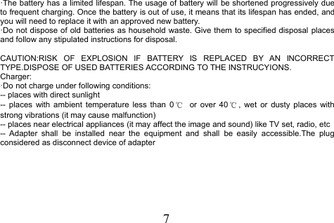 7·The battery has a limited lifespan. The usage of battery will be shortened progressively dueto frequent charging. Once the battery is out of use, it means that its lifespan has ended, andyou will need to replace it with an approved new battery.·Do not dispose of old batteries as household waste. Give them to specified disposal placesand follow any stipulated instructions for disposal.CAUTION:RISK OF EXPLOSION IF BATTERY IS REPLACED BY AN INCORRECTTYPE.DISPOSE OF USED BATTERIES ACCORDING TO THE INSTRUCYIONS.Charger:·Do not charge under following conditions:-- places with direct sunlight-- places with ambient temperature less than 0 ℃or over 40 ℃, wet or dusty places withstrong vibrations (it may cause malfunction)-- places near electrical appliances (it may affect the image and sound) like TV set, radio, etc-- Adapter shall be installed near the equipment and shall be easily accessible.The plugconsidered as disconnect device of adapter