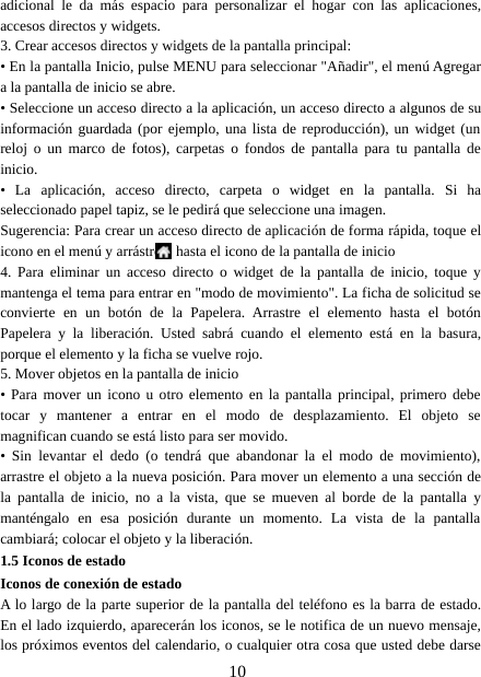 10adicional le da más espacio para personalizar el hogar con las aplicaciones,accesos directos y widgets.3. Crear accesos directos y widgets de la pantalla principal:• En la pantalla Inicio, pulse MENU para seleccionar &quot;Añadir&quot;, el menú Agregara la pantalla de inicio se abre.• Seleccione un acceso directo a la aplicación, un acceso directo a algunos de suinformación guardada (por ejemplo, una lista de reproducción), un widget (unreloj o un marco de fotos), carpetas o fondos de pantalla para tu pantalla deinicio.• La aplicación, acceso directo, carpeta o widget en la pantalla. Si haseleccionado papel tapiz, se le pedirá que seleccione una imagen.Sugerencia: Para crear un acceso directo de aplicación de forma rápida, toque elicono en el menú y arrástrelo hasta el icono de la pantalla de inicio4. Para eliminar un acceso directo o widget de la pantalla de inicio, toque ymantenga el tema para entrar en &quot;modo de movimiento&quot;. La ficha de solicitud seconvierte en un botón de la Papelera. Arrastre el elemento hasta el botónPapelera y la liberación. Usted sabrá cuando el elemento está en la basura,porque el elemento y la ficha se vuelve rojo.5. Mover objetos en la pantalla de inicio• Para mover un icono u otro elemento en la pantalla principal, primero debetocar y mantener a entrar en el modo de desplazamiento. El objeto semagnifican cuando se está listo para ser movido.• Sin levantar el dedo (o tendrá que abandonar la el modo de movimiento),arrastre el objeto a la nueva posición. Para mover un elemento a una sección dela pantalla de inicio, no a la vista, que se mueven al borde de la pantalla ymanténgalo en esa posición durante un momento. La vista de la pantallacambiará; colocar el objeto y la liberación.1.5 Iconos de estadoIconos de conexión de estadoA lo largo de la parte superior de la pantalla del teléfono es la barra de estado.En el lado izquierdo, aparecerán los iconos, se le notifica de un nuevo mensaje,los próximos eventos del calendario, o cualquier otra cosa que usted debe darse