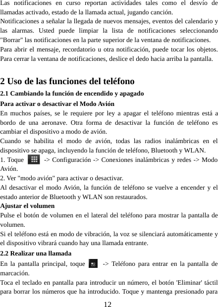 12Las notificaciones en curso reportan actividades tales como el desvío dellamadas activado, estado de la llamada actual, jugando canción.Notificaciones a señalar la llegada de nuevos mensajes, eventos del calendario ylas alarmas. Usted puede limpiar la lista de notificaciones seleccionando&quot;Borrar&quot; las notificaciones en la parte superior de la ventana de notificaciones.Para abrir el mensaje, recordatorio u otra notificación, puede tocar los objetos.Para cerrar la ventana de notificaciones, deslice el dedo hacia arriba la pantalla.2 Uso de las funciones del teléfono2.1 Cambiando la función de encendido y apagadoPara activar o desactivar el Modo AviónEn muchos países, se le requiere por ley a apagar el teléfono mientras está abordo de una aeronave. Otra forma de desactivar la función de teléfono escambiar el dispositivo a modo de avión.Cuando se habilita el modo de avión, todas las radios inalámbricas en eldispositivo se apaga, incluyendo la función de teléfono, Bluetooth y WLAN.1. Toque -&gt; Configuración -&gt; Conexiones inalámbricas y redes -&gt; ModoAvión.2. Ver &quot;modo avión&quot; para activar o desactivar.Al desactivar el modo Avión, la función de teléfono se vuelve a encender y elestado anterior de Bluetooth y WLAN son restaurados.Ajustar el volumenPulse el botón de volumen en el lateral del teléfono para mostrar la pantalla devolumen.Si el teléfono está en modo de vibración, la voz se silenciará automáticamente yel dispositivo vibrará cuando hay una llamada entrante.2.2 Realizar una llamadaEn la pantalla principal, toque -&gt; Teléfono para entrar en la pantalla demarcación.Toca el teclado en pantalla para introducir un número, el botón &apos;Eliminar&apos; táctilpara borrar los números que ha introducido. Toque y mantenga presionado para