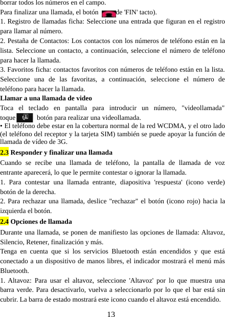 13borrar todos los números en el campo.Para finalizar una llamada, el botón de &apos;FIN&apos; tacto).1. Registro de llamadas ficha: Seleccione una entrada que figuran en el registropara llamar al número.2. Pestaña de Contactos: Los contactos con los números de teléfono están en lalista. Seleccione un contacto, a continuación, seleccione el número de teléfonopara hacer la llamada.3. Favoritos ficha: contactos favoritos con números de teléfono están en la lista.Seleccione una de las favoritas, a continuación, seleccione el número deteléfono para hacer la llamada.Llamar a una llamada de videoToca el teclado en pantalla para introducir un número, &quot;videollamada&quot;toque botón para realizar una videollamada.• El teléfono debe estar en la cobertura normal de la red WCDMA, y el otro lado(el teléfono del receptor y la tarjeta SIM) también se puede apoyar la función dellamada de vídeo de 3G.2.3 Responder y finalizar una llamadaCuando se recibe una llamada de teléfono, la pantalla de llamada de vozentrante aparecerá, lo que le permite contestar o ignorar la llamada.1. Para contestar una llamada entrante, diapositiva &apos;respuesta&apos; (icono verde)botón de la derecha.2. Para rechazar una llamada, deslice &quot;rechazar&quot; el botón (icono rojo) hacia laizquierda el botón.2.4 Opciones de llamadaDurante una llamada, se ponen de manifiesto las opciones de llamada: Altavoz,Silencio, Retener, finalización y más.Tenga en cuenta que si los servicios Bluetooth están encendidos y que estáconectado a un dispositivo de manos libres, el indicador mostrará el menú másBluetooth.1. Altavoz: Para usar el altavoz, seleccione &apos;Altavoz&apos; por lo que muestra unabarra verde. Para desactivarlo, vuelva a seleccionarlo por lo que el bar está sincubrir. La barra de estado mostrará este icono cuando el altavoz está encendido.