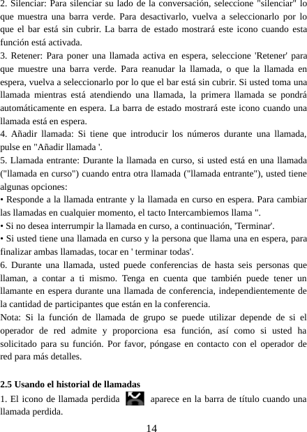 142. Silenciar: Para silenciar su lado de la conversación, seleccione &quot;silenciar&quot; loque muestra una barra verde. Para desactivarlo, vuelva a seleccionarlo por loque el bar está sin cubrir. La barra de estado mostrará este icono cuando estafunción está activada.3. Retener: Para poner una llamada activa en espera, seleccione &apos;Retener&apos; paraque muestre una barra verde. Para reanudar la llamada, o que la llamada enespera, vuelva a seleccionarlo por lo que el bar está sin cubrir. Si usted toma unallamada mientras está atendiendo una llamada, la primera llamada se pondráautomáticamente en espera. La barra de estado mostrará este icono cuando unallamada está en espera.4. Añadir llamada: Si tiene que introducir los números durante una llamada,pulse en &quot;Añadir llamada &apos;.5. Llamada entrante: Durante la llamada en curso, si usted está en una llamada(&quot;llamada en curso&quot;) cuando entra otra llamada (&quot;llamada entrante&quot;), usted tienealgunas opciones:• Responde a la llamada entrante y la llamada en curso en espera. Para cambiarlas llamadas en cualquier momento, el tacto Intercambiemos llama &quot;.• Si no desea interrumpir la llamada en curso, a continuación, &apos;Terminar&apos;.• Si usted tiene una llamada en curso y la persona que llama una en espera, parafinalizar ambas llamadas, tocar en &apos; terminar todas&apos;.6. Durante una llamada, usted puede conferencias de hasta seis personas quellaman, a contar a ti mismo. Tenga en cuenta que también puede tener unllamante en espera durante una llamada de conferencia, independientemente dela cantidad de participantes que están en la conferencia.Nota: Si la función de llamada de grupo se puede utilizar depende de si eloperador de red admite y proporciona esa función, así como si usted hasolicitado para su función. Por favor, póngase en contacto con el operador dered para más detalles.2.5 Usando el historial de llamadas1. El icono de llamada perdida aparece en la barra de título cuando unallamada perdida.