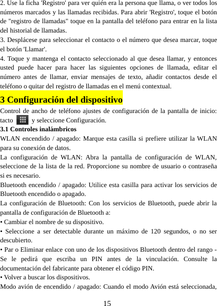 152. Use la ficha &apos;Registro&apos; para ver quién era la persona que llama, o ver todos losnúmeros marcados y las llamadas recibidas. Para abrir &apos;Registro&apos;, toque el botónde &quot;registro de llamadas&quot; toque en la pantalla del teléfono para entrar en la listadel historial de llamadas.3. Desplácese para seleccionar el contacto o el número que desea marcar, toqueel botón &apos;Llamar&apos;.4. Toque y mantenga el contacto seleccionado al que desea llamar, y entoncesusted puede hacer para hacer las siguientes opciones de llamada, editar elnúmero antes de llamar, enviar mensajes de texto, añadir contactos desde elteléfono o quitar del registro de llamadas en el menú contextual.3Configuración del dispositivoControl de ancho de teléfono ajustes de configuración de la pantalla de inicio:tacto y seleccione Configuración.3.1 Controles inalámbricosWLAN encendido / apagado: Marque esta casilla si prefiere utilizar la WLANpara su conexión de datos.La configuración de WLAN: Abra la pantalla de configuración de WLAN,seleccione de la lista de la red. Proporcione su nombre de usuario o contraseñasi es necesario.Bluetooth encendido / apagado: Utilice esta casilla para activar los servicios deBluetooth encendido o apagado.La configuración de Bluetooth: Con los servicios de Bluetooth, puede abrir lapantalla de configuración de Bluetooth a:• Cambiar el nombre de su dispositivo.• Seleccione a ser detectable durante un máximo de 120 segundos, o no serdescubierto.• Par o Eliminar enlace con uno de los dispositivos Bluetooth dentro del rango -Se le pedirá que escriba un PIN antes de la vinculación. Consulte ladocumentación del fabricante para obtener el código PIN.• Volver a buscar los dispositivos.Modo avión de encendido / apagado: Cuando el modo Avión está seleccionada,