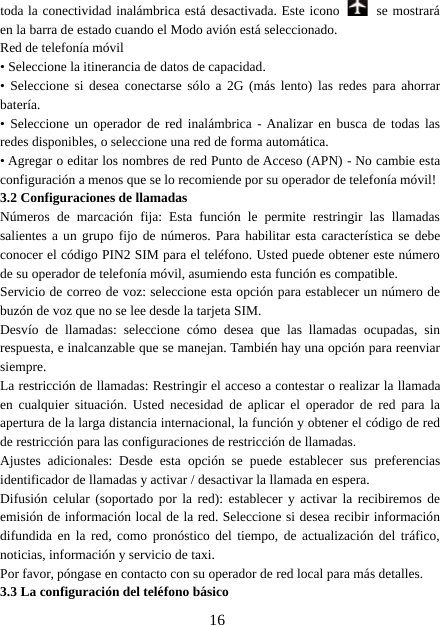 16toda la conectividad inalámbrica está desactivada. Este icono se mostraráen la barra de estado cuando el Modo avión está seleccionado.Red de telefonía móvil• Seleccione la itinerancia de datos de capacidad.• Seleccione si desea conectarse sólo a 2G (más lento) las redes para ahorrarbatería.• Seleccione un operador de red inalámbrica - Analizar en busca de todas lasredes disponibles, o seleccione una red de forma automática.• Agregar o editar los nombres de red Punto de Acceso (APN) - No cambie estaconfiguración a menos que se lo recomiende por su operador de telefonía móvil!3.2 Configuraciones de llamadasNúmeros de marcación fija: Esta función le permite restringir las llamadassalientes a un grupo fijo de números. Para habilitar esta característica se debeconocer el código PIN2 SIM para el teléfono. Usted puede obtener este númerode su operador de telefonía móvil, asumiendo esta función es compatible.Servicio de correo de voz: seleccione esta opción para establecer un número debuzón de voz que no se lee desde la tarjeta SIM.Desvío de llamadas: seleccione cómo desea que las llamadas ocupadas, sinrespuesta, e inalcanzable que se manejan. También hay una opción para reenviarsiempre.La restricción de llamadas: Restringir el acceso a contestar o realizar la llamadaen cualquier situación. Usted necesidad de aplicar el operador de red para laapertura de la larga distancia internacional, la función y obtener el código de redde restricción para las configuraciones de restricción de llamadas.Ajustes adicionales: Desde esta opción se puede establecer sus preferenciasidentificador de llamadas y activar / desactivar la llamada en espera.Difusión celular (soportado por la red): establecer y activar la recibiremos deemisión de información local de la red. Seleccione si desea recibir informacióndifundida en la red, como pronóstico del tiempo, de actualización del tráfico,noticias, información y servicio de taxi.Por favor, póngase en contacto con su operador de red local para más detalles.3.3 La configuración del teléfono básico