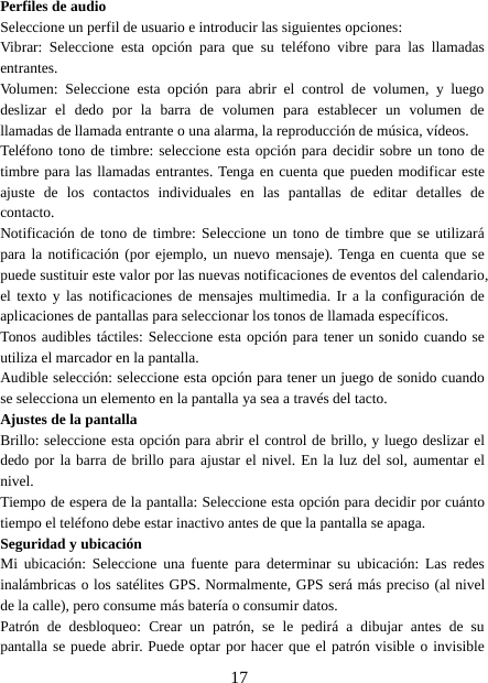 17Perfiles de audioSeleccione un perfil de usuario e introducir las siguientes opciones:Vibrar: Seleccione esta opción para que su teléfono vibre para las llamadasentrantes.Volumen: Seleccione esta opción para abrir el control de volumen, y luegodeslizar el dedo por la barra de volumen para establecer un volumen dellamadas de llamada entrante o una alarma, la reproducción de música, vídeos.Teléfono tono de timbre: seleccione esta opción para decidir sobre un tono detimbre para las llamadas entrantes. Tenga en cuenta que pueden modificar esteajuste de los contactos individuales en las pantallas de editar detalles decontacto.Notificación de tono de timbre: Seleccione un tono de timbre que se utilizarápara la notificación (por ejemplo, un nuevo mensaje). Tenga en cuenta que sepuede sustituir este valor por las nuevas notificaciones de eventos del calendario,el texto y las notificaciones de mensajes multimedia. Ir a la configuración deaplicaciones de pantallas para seleccionar los tonos de llamada específicos.Tonos audibles táctiles: Seleccione esta opción para tener un sonido cuando seutiliza el marcador en la pantalla.Audible selección: seleccione esta opción para tener un juego de sonido cuandose selecciona un elemento en la pantalla ya sea a través del tacto.Ajustes de la pantallaBrillo: seleccione esta opción para abrir el control de brillo, y luego deslizar eldedo por la barra de brillo para ajustar el nivel. En la luz del sol, aumentar elnivel.Tiempo de espera de la pantalla: Seleccione esta opción para decidir por cuántotiempo el teléfono debe estar inactivo antes de que la pantalla se apaga.Seguridad y ubicaciónMi ubicación: Seleccione una fuente para determinar su ubicación: Las redesinalámbricas o los satélites GPS. Normalmente, GPS será más preciso (al nivelde la calle), pero consume más batería o consumir datos.Patrón de desbloqueo: Crear un patrón, se le pedirá a dibujar antes de supantalla se puede abrir. Puede optar por hacer que el patrón visible o invisible