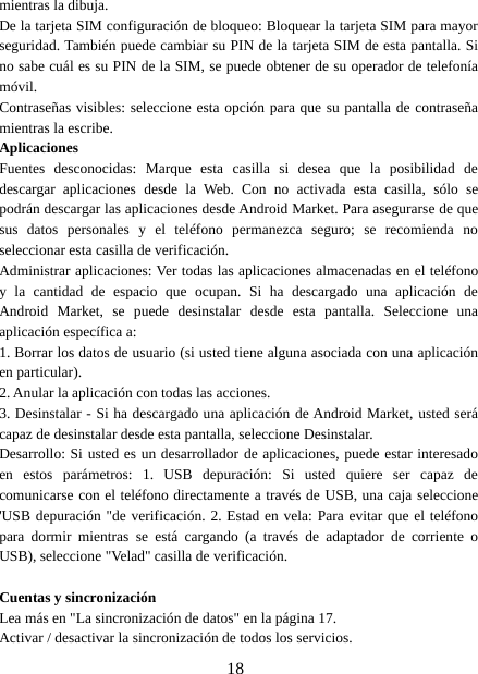 18mientras la dibuja.De la tarjeta SIM configuración de bloqueo: Bloquear la tarjeta SIM para mayorseguridad. También puede cambiar su PIN de la tarjeta SIM de esta pantalla. Sino sabe cuál es su PIN de la SIM, se puede obtener de su operador de telefoníamóvil.Contraseñas visibles: seleccione esta opción para que su pantalla de contraseñamientras la escribe.AplicacionesFuentes desconocidas: Marque esta casilla si desea que la posibilidad dedescargar aplicaciones desde la Web. Con no activada esta casilla, sólo sepodrán descargar las aplicaciones desde Android Market. Para asegurarse de quesus datos personales y el teléfono permanezca seguro; se recomienda noseleccionar esta casilla de verificación.Administrar aplicaciones: Ver todas las aplicaciones almacenadas en el teléfonoy la cantidad de espacio que ocupan. Si ha descargado una aplicación deAndroid Market, se puede desinstalar desde esta pantalla. Seleccione unaaplicación específica a:1. Borrar los datos de usuario (si usted tiene alguna asociada con una aplicaciónen particular).2. Anular la aplicación con todas las acciones.3. Desinstalar - Si ha descargado una aplicación de Android Market, usted serácapaz de desinstalar desde esta pantalla, seleccione Desinstalar.Desarrollo: Si usted es un desarrollador de aplicaciones, puede estar interesadoen estos parámetros: 1. USB depuración: Si usted quiere ser capaz decomunicarse con el teléfono directamente a través de USB, una caja seleccione&apos;USB depuración &quot;de verificación. 2. Estad en vela: Para evitar que el teléfonopara dormir mientras se está cargando (a través de adaptador de corriente oUSB), seleccione &quot;Velad&quot; casilla de verificación.Cuentas y sincronizaciónLea más en &quot;La sincronización de datos&quot; en la página 17.Activar / desactivar la sincronización de todos los servicios.