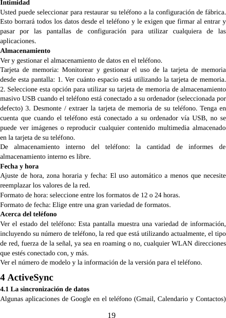 19IntimidadUsted puede seleccionar para restaurar su teléfono a la configuración de fábrica.Esto borrará todos los datos desde el teléfono y le exigen que firmar al entrar ypasar por las pantallas de configuración para utilizar cualquiera de lasaplicaciones.AlmacenamientoVer y gestionar el almacenamiento de datos en el teléfono.Tarjeta de memoria: Monitorear y gestionar el uso de la tarjeta de memoriadesde esta pantalla: 1. Ver cuánto espacio está utilizando la tarjeta de memoria.2. Seleccione esta opción para utilizar su tarjeta de memoria de almacenamientomasivo USB cuando el teléfono está conectado a su ordenador (seleccionada pordefecto) 3. Desmonte / extraer la tarjeta de memoria de su teléfono. Tenga encuenta que cuando el teléfono está conectado a su ordenador vía USB, no sepuede ver imágenes o reproducir cualquier contenido multimedia almacenadoen la tarjeta de su teléfono.De almacenamiento interno del teléfono: la cantidad de informes dealmacenamiento interno es libre.Fecha y horaAjuste de hora, zona horaria y fecha: El uso automático a menos que necesitereemplazar los valores de la red.Formato de hora: seleccione entre los formatos de 12 o 24 horas.Formato de fecha: Elige entre una gran variedad de formatos.Acerca del teléfonoVer el estado del teléfono: Esta pantalla muestra una variedad de información,incluyendo su número de teléfono, la red que está utilizando actualmente, el tipode red, fuerza de la señal, ya sea en roaming o no, cualquier WLAN direccionesque estés conectado con, y más.Ver el número de modelo y la información de la versión para el teléfono.4ActiveSync4.1 La sincronización de datosAlgunas aplicaciones de Google en el teléfono (Gmail, Calendario y Contactos)