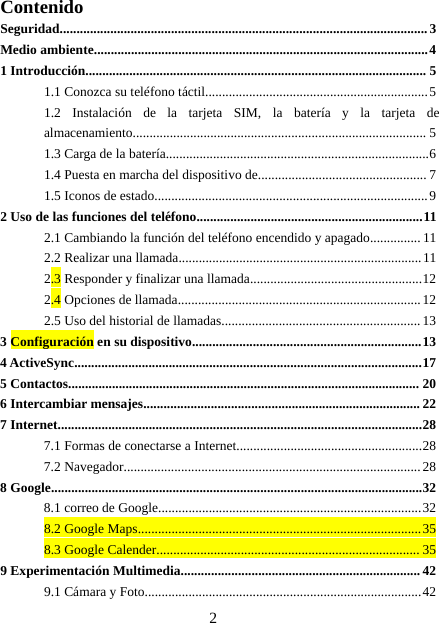 2ContenidoSeguridad.............................................................................................................3Medio ambiente...................................................................................................41 Introducción..................................................................................................... 51.1 Conozca su teléfono táctil..................................................................51.2 Instalación de la tarjeta SIM, la batería y la tarjeta dealmacenamiento....................................................................................... 51.3 Carga de la batería..............................................................................61.4 Puesta en marcha del dispositivo de.................................................. 71.5 Iconos de estado.................................................................................92 Uso de las funciones del teléfono...................................................................112.1 Cambiando la función del teléfono encendido y apagado............... 112.2 Realizar una llamada........................................................................112.3 Responder y finalizar una llamada...................................................122.4 Opciones de llamada........................................................................122.5 Uso del historial de llamadas........................................................... 133Configuración en su dispositivo....................................................................134 ActiveSync.......................................................................................................175 Contactos........................................................................................................ 206 Intercambiar mensajes.................................................................................. 227 Internet............................................................................................................287.1 Formas de conectarse a Internet.......................................................287.2 Navegador........................................................................................288 Google..............................................................................................................328.1 correo de Google..............................................................................328.2 Google Maps....................................................................................358.3 Google Calender.............................................................................. 359 Experimentación Multimedia....................................................................... 429.1 Cámara y Foto..................................................................................42