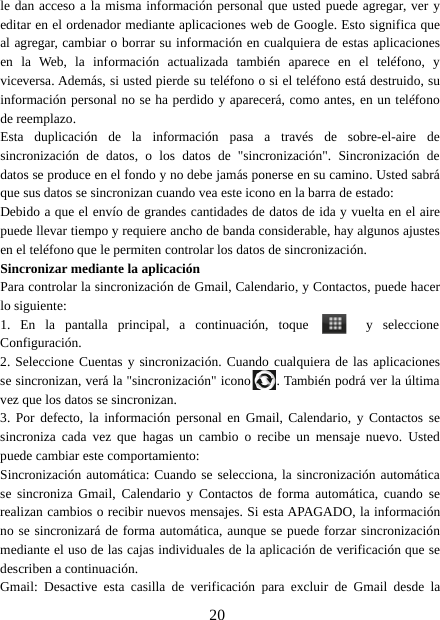 20le dan acceso a la misma información personal que usted puede agregar, ver yeditar en el ordenador mediante aplicaciones web de Google. Esto significa queal agregar, cambiar o borrar su información en cualquiera de estas aplicacionesen la Web, la información actualizada también aparece en el teléfono, yviceversa. Además, si usted pierde su teléfono o si el teléfono está destruido, suinformación personal no se ha perdido y aparecerá, como antes, en un teléfonode reemplazo.Esta duplicación de la información pasa a través de sobre-el-aire desincronización de datos, o los datos de &quot;sincronización&quot;. Sincronización dedatos se produce en el fondo y no debe jamás ponerse en su camino. Usted sabráque sus datos se sincronizan cuando vea este icono en la barra de estado:Debido a que el envío de grandes cantidades de datos de ida y vuelta en el airepuede llevar tiempo y requiere ancho de banda considerable, hay algunos ajustesen el teléfono que le permiten controlar los datos de sincronización.Sincronizar mediante la aplicaciónPara controlar la sincronización de Gmail, Calendario, y Contactos, puede hacerlo siguiente:1. En la pantalla principal, a continuación, toque y seleccioneConfiguración.2. Seleccione Cuentas y sincronización. Cuando cualquiera de las aplicacionesse sincronizan, verá la &quot;sincronización&quot; icono . También podrá ver la últimavez que los datos se sincronizan.3. Por defecto, la información personal en Gmail, Calendario, y Contactos sesincroniza cada vez que hagas un cambio o recibe un mensaje nuevo. Ustedpuede cambiar este comportamiento:Sincronización automática: Cuando se selecciona, la sincronización automáticase sincroniza Gmail, Calendario y Contactos de forma automática, cuando serealizan cambios o recibir nuevos mensajes. Si esta APAGADO, la informaciónno se sincronizará de forma automática, aunque se puede forzar sincronizaciónmediante el uso de las cajas individuales de la aplicación de verificación que sedescriben a continuación.Gmail: Desactive esta casilla de verificación para excluir de Gmail desde la