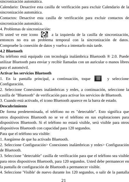 21sincronización automática.Calendario: Desactive esta casilla de verificación para excluir Calendario de lasincronización automática.Contactos: Desactive esta casilla de verificación para excluir contactos desincronización automática.4. Problemas de sincronización:Si usted ve este icono a la izquierda de la casilla de sincronización,entonces no era un problema temporal con la sincronización de datos.Compruebe la conexión de datos y vuelva a intentarlo más tarde.4.2 BluetoothSu teléfono está equipado con tecnología inalámbrica Bluetooth ® 2.0. Puedeutilizar Bluetooth para enviar y recibir llamadas con un auricular o manos librespara el automóvil.Activar los servicios Bluetooth1. En la pantalla principal, a continuación, toque y seleccioneConfiguración.2. Seleccione Conexiones inalámbricas y redes, a continuación, seleccione lacasilla de &quot;Bluetooth&quot; de verificación para activar los servicios de Bluetooth.3. Cuando está activado, el icono Bluetooth aparece en la barra de estado.DescubrimientoDe forma predeterminada, el teléfono no es &quot;detectable&quot;. Esto significa queotros dispositivos Bluetooth no se ve el teléfono en sus exploraciones paradispositivos Bluetooth. Si el teléfono no estará visible, será visible para otrosdispositivos Bluetooth con capacidad para 120 segundos.Para que el teléfono sea visible:1. Asegúrese de que ha activado Bluetooth.2. Seleccione Configuración&gt; Conexiones inalámbricas y redes&gt; Configuraciónde Bluetooth.3. Seleccione &quot;detectable&quot; casilla de verificación para que el teléfono sea visiblepara otros dispositivos Bluetooth, para 120 segundos. Usted debe permanecer enla pantalla de configuración de Bluetooth a permanecer visible.4. Seleccione &apos;Visible&apos; de nuevo durante los 120 segundos, o salir de la pantalla