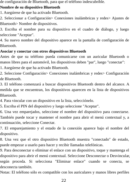 22de configuración de Bluetooth, para que el teléfono indescubrible.Nombre de su dispositivo Bluetooth1. Asegúrese de que ha activado Bluetooth.2. Seleccionar a Configuración&gt; Conexiones inalámbricas y redes&gt; Ajustes deBluetooth&gt; Nombre de dispositivos.3. Escriba el nombre para su dispositivo en el cuadro de diálogo, y luegoseleccione &quot;Aceptar&quot;.4. Su nuevo nombre del dispositivo aparece en la pantalla de configuración deBluetooth.Asociar y conectar con otros dispositivos BluetoothAntes de que su teléfono pueda comunicarse con un auricular Bluetooth omanos libres para el automóvil, los dispositivos deben &quot;par&quot;, luego &quot;conectar&quot;:1. Asegúrese de que ha activado Bluetooth.2. Seleccione Configuración&gt; Conexiones inalámbricas y redes&gt; Configuraciónde Bluetooth.3. El teléfono comenzará a buscar dispositivos Bluetooth dentro del alcance. Amedida que se encuentran, los dispositivos aparecen en la lista de dispositivosBluetooth.4. Para vincular con un dispositivo en la lista, selecciónelo.5. Escriba el PIN del dispositivo y luego seleccione &quot;Aceptar&quot;.6. Una vez emparejados, seleccione el nombre del dispositivo para conectarse.También puede tocar y mantener el nombre para abrir el menú contextual y, acontinuación, seleccione Conectar.7. El emparejamiento y el estado de la conexión aparece bajo el nombre deldispositivo.8. Una vez que el otro dispositivo Bluetooth muestra &quot;conectado&quot; de estado,puede empezar a usarlo para hacer y recibir llamadas telefónicas.9. Para desconectar o eliminar el enlace con un dispositivo, toque y mantenga eldispositivo para abrir el menú contextual. Seleccione Desconectar o Desvincular,según proceda. Si selecciona &quot;Eliminar enlace&quot; cuando se conecta, sedesconecta también.Notas: El teléfono sólo es compatible con los auriculares y manos libres perfiles