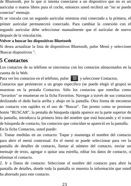 23de Bluetooth, por lo que si intenta conectarse a un dispositivo que no es unauricular o manos libres para el coche, entonces usted recibirá un &quot;no se puedeconectar&quot; mensaje.Si se vincula con un segundo auricular mientras está conectado a la primera, elprimer auricular permanecerá conectado. Para cambiar la conexión con elsegundo auricular debe seleccionar manualmente que el auricular de nuevodespués de la vinculación.Volver a buscar los dispositivos BluetoothSi desea actualizar la lista de dispositivos Bluetooth, pulse Menú y seleccione&apos;Buscar dispositivos &quot;.5 ContactosLos contactos de su teléfono se sincroniza con los contactos almacenados en lacuenta de la Web.Para ver los contactos en el teléfono, pulse y seleccione Contactos.Contactos que pertenecen a un grupo específico (se puede elegir el grupo) semuestran en la pestaña Contactos. Sólo los contactos que estrellas como&quot;favoritos&quot; se enumeran en la ficha Favoritos. Navegar a través de sus contactosdeslizando el dedo hacia arriba y abajo en la pantalla. Otra forma de encontrarun contacto con rapidez es el uso de &quot;Buscar&quot;. Tan pronto como se presionebotón &quot;BUSCAR&quot;, la pestaña de búsqueda rápida aparece en la parte superior dela pantalla, introduzca la primera letra del nombre que está buscando y el iconode búsqueda de contacto, los contactos que coincidan se apareció en la pantalla.En la ficha Contactos, usted puede:1. Tomar medidas en un contacto: Toque y mantenga el nombre del contactopara abrir el menú contextual. En el menú se puede seleccionar para ver lapantalla de detalles de contacto, llamar al número del contacto, enviar unmensaje de texto, agregar o quitar una estrella, editar los datos de contacto, oeliminar el contacto.2. Ir a Datos de contacto: Seleccione el nombre del contacto para abrir lapantalla de detalles, donde toda la pantalla se muestra la información que ustedha ahorrado para este contacto.